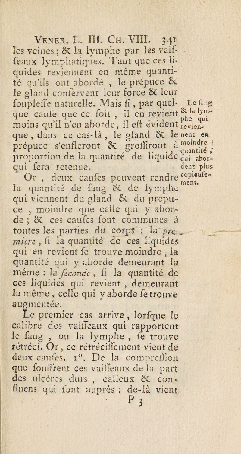 les veines ; ÔC la lymphe par les vaif- feaux lymphatiques. Tant que ces li¬ quides reviennent en même quanti¬ té qu’ils ont abordé , le prépuce le gland confervent leur force leur foiiplelTe naturelle. Mais fi , par quel- l e fang que caufe que ce Toit , il en revient ^ h;!- moins qu il n en aborde, il eit évident j-evien- que , dans ce cas-là , le gland ÔL le nent ea prépuce s’enfieTont grofhront ^ moindre ^ r r . quantité , proportion de la quantité de liquide abor- qui fera retenue. ^ent plus Or , deux caiifes peuvent rendre la quantité de fang &C de lymphe qui viennent du gland ÔC du prépu¬ ce , moindre que celle qui y abor¬ de ; ces caufes font communes à toutes les parties du corps : la ^ _ miere , fi la quantité de ces liquides qui en revient fe trouve moindre , la quantité qui y aborde demeurant la même : la , fi la quantité de ces liquides qui revient , demeurant la même , celle qui y aborde fe trouve augmentée. Le premier cas arrive , lorfque le calibre des vaiiTeaux qui rapportent le fang , ou la lymphe , fe trouve rétréci. Or, ce rétrécilfement vient de deux caufes. 1°. De la comprefliou que fourFrent ces vallTeaux de la part des ulcères durs , calleux con- fluens qui font auprès : de-là vient ‘ P}