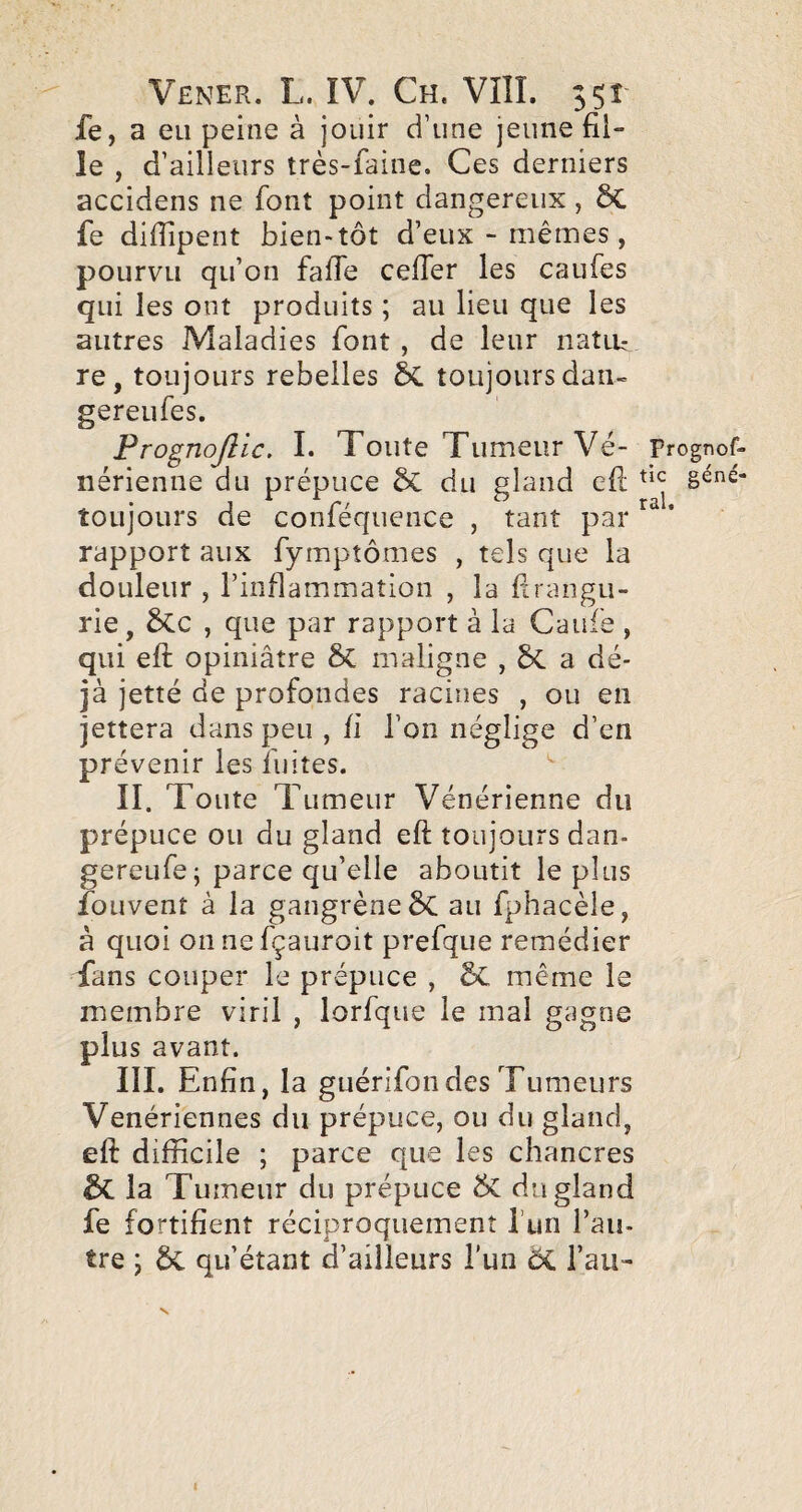 fe, a eu peine à jouir d’une jeune fil¬ le , d’ailleurs très-faine. Ces derniers accidens ne font point dangereux, ÔC fe difiipent bien»tôt d’eux - mêmes , pourvu qu’on fade cefier les caufes qui les ont produits ; au lieu que les autres Maladies font , de leur natiu re, toujours rebelles 5C toujours dan- gereufes. Prognojlic. I. Toute Tumeur Vé- Prognof- nérienne du prépuce &C du gland efi; toujours de conféqucnce , tant par * rapport aux fymptômes , tels que la douleur , l’inflammation , la firangu- rie, 6cc , que par rapport à la Caufe , qui efi: opiniâtre maligne , a dé¬ jà jetté de profondes racines , ou en jettera dans peu , ii l’on néglige d’en prévenir les fuites. II. Toute Tumeur Vénérienne du prépuce ou du gland eft toujours dan- gereufe; parce qu’elle aboutit le plus fouvent à la gangrène ÔC au fphacèle, à quoi oiinefçauroit prefque remédier Cans couper le prépuce , êC même le membre viril , lorfqiie le mal gagne plus avant. III. Enfin, la guérifondes Tumeurs Vénériennes du prépuce, ou du gland, eft difficile ; parce que les chancres & la Tumeur du prépuce du gland fe fortifient réciproquement l’un l’au¬ tre ; 5c qu’étant d’ailleurs l’un Ôi l’au- N