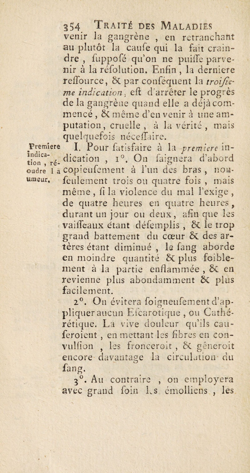 venir la gangrène , en retranchant au plutôt la caufe qui la fait crain¬ dre , fuppofé qu’on ne puilTe parve¬ nir à la réfolution. Enfin , la derniere relTource, & par conféquent la troijîz' me indication, efi; d’arrêter le progrès de la gangrène quand elle a déjà com¬ mencé , ôc même d’en venir à une am¬ putation, cruelle, à la vérité , mais quelquefois néceffaire. I. Pour fatisfaire à la première in¬ dication , 1°. On faignera d’abord copieufement à i’iin des bras , non- feulement trois ou quatre fois , mais même , fi la violence du mal l’exige , de quatre heures en quatre heures, durant un jour ou deux, afin que les vaifleaux étant défemplisq 6c le trop grand battement du cœur 5c des ar¬ tères étant diminué , le fang aborde en moindre quantité plus foible- ment à la partie enflammée , Sc en revienne plus abondamment plus facilement. 2®. On évitera foigneufement d’ap¬ pliquer aucun Efcarotique , ou Caîhé- rétique. La vive douleur qu’ils cau- feroient , en mettant les fibres en con- vulfion , les fronceroit , &C gêneroit encore davantage la circulation- du fang. 3®. Au contraire , on employera avec grand foin Ls émolliens , les