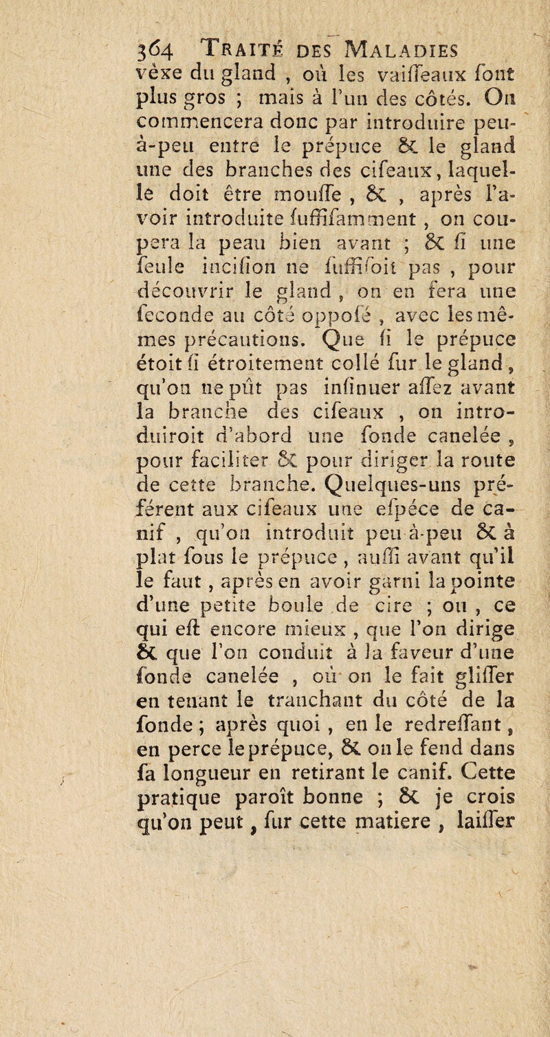 vèxe du gland , où les vaifTeaiix font plus gros ; mais à Puii des côtés. On commencera donc par introduire peu- à-peu entre le prépuce le gland une des branches des cifeaux, laquel¬ le doit être mouffe , 6c , après l’a¬ voir introduite {uffifamment , on cou¬ pera la peau bien avant ; ÔC fi une îeule incifion ne fufiifoit pas , pour découvrir le gland , on en fera une fécondé au côté oppofé , avec les mê¬ mes précautions. Que fi le prépuce étoitfi étroitement collé fur le gland , qu’on ne pût pas infinuer affez avant la branche des cifeaux , on intro- duiroit d’abord une fonde canelée , pour faciliter 5c pour diriger la route de cette branche. Quelques-uns pré¬ fèrent aux cifeaux une efpéce de ca¬ nif , qu’on introduit peu à-peu ôc à plat fous le prépuce , aiiffi avant qu’il le faut, après en avoir garni la pointe d’ime petite boule de cire ; ou , ce qui efl: encore mieux , que l’on dirige que l’on conduit à la faveur d’une fonde canelée , où on le fait gliffer en tenant le tranchant du côté de la fonde ; après quoi , en le redreffant, en perce le prépuce, SC on le fend dans fa longueur en retirant le canif. Cette pratique paroît bonne ; 6c je crois qu’on peut, fur cette matière , laifîer