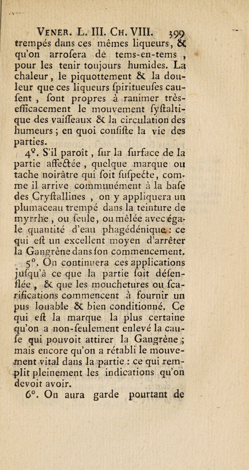 trempés dans ces mêmes liqueurs, ôC qu’on arrofera dé tems-en-tems , pour les tenir toujours humides. La chaleur, le piquottement ÔC la dou¬ leur que ces liqueurs fpiritueufes cau- fent , font propres à ranimer très- efficacement le mouvement fyftalti- que des vaiffeaux la circulation des humeurs ; en quoi confifte la vie des parties. 4^^. S’il paroît, fur la furface de la partie affeftée , quelque marque ou tache noirâtre qui foit fufpeête, com^ me il arrive communément à la bafe des Cryftallines , on y appliquera un plumaceau trempé dans la teinture de myrrhe , ou feule, ou mêlée avec éga¬ le quantité d’eau phagédéniqiia : ce qui eft un excellent moyen d’arrêter la Gangrène dans fon commencement, 5®. On continuera ces applications jufqu’à ce que la partie fait défen- flée , que les mouchetures ou fca- riiications commencent à fournir un pus louable ÔC bien conditionné. Ce qui eft la marque la plus certaine qu’on a non-feuiement enlevé la cau- fe qui pouvoit attirer la Gangrène ; mais encore qu’on a rétabli le mouve¬ ment vital dans la partie : ce qui rem- '-plit pleinement les indications qu’on devoit avoir. On aura garde pourtant de