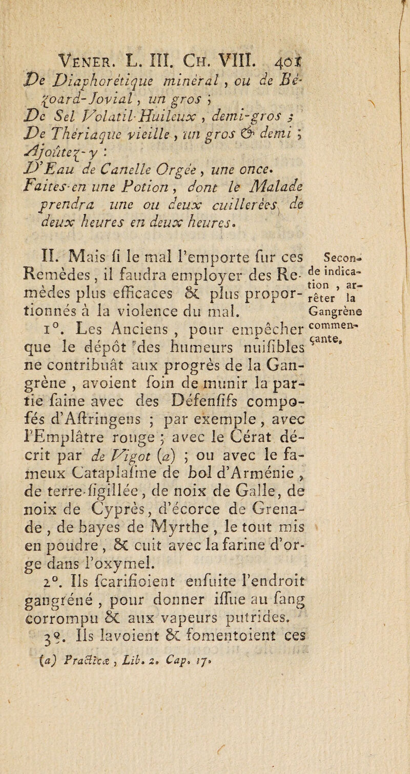 î)s Diap ho rétique minéral , ou de Bé- qoard- Jovial, un gros j De Sel Volatil Huileux , demi-gros j De Thériaque vieille , un gros & demi ; Hjoùteq^-y : D’Eau de Canelle Orgée , une once* Faites-en une Potion , dont le JJÎalade prendra une ou deux cuillerées^ de deux heures en deux heures* IL M ais 11 le mal l’emporte fur ces Secon- Remèdes, il faudra employer des Re- indîca- mèdes plus efficaces ôc plus propor- tioiinés à la violence du mal. Gangrène 1°. Les Anciens, pour empêcher que le dépôt Mes humeurs nuifibles ne contribuât aux progrès de la Gan¬ grène , avoient foin de munir la par¬ tie faine avec des Défenfifs compo- fés d’Aftringens ; par exemple, avec l’Emplâtre rouge ; avec le Cérat dé¬ crit par de Vigot [a) \ ou avec le fa¬ meux Cataplafrne de bol d’Arménie , de terre-hgillée, de noix de Galle, de noix de Cyprès, d’écorce de Grena¬ de , de bayes de Myrthe , le tout mis en poudre , 5c cuit avec la farine d’or¬ ge dans i’oxymel. 2°. Ils fearifioient enfuite l’endroit gangréné , pour donner ilTue au fang corrompu & aux vapeurs putrides. 3S. Ils lavoient fomentûient ces FraüiCiZ j Lib* z* Cap^ ij*