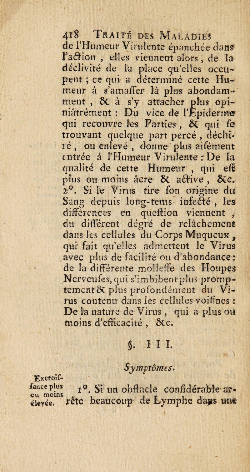 de rHumeiir Virulente épanchée dans’ Tadion , elles viennent alors, de la déclivité de la place qu'elles occu¬ pent ; ce qui a déterminé cette Hu¬ meur à s’amaller là plus abondam¬ ment , ôc à s’y attacher plus opi- niâtrément : Du vice de l’Epiderme qui recouvre les Parties , ÔC qui fe trouvant quelque part percé , déchi¬ ré , ou enlevé , donne plus aifément entrée à l’Humeur Virulente : De la qualité de cette Humeur , qui elî plus ou moins âcre ôc aélive , ôCc. 2®. Si le Virus tire fon origine du Sang depuis long-rems infeâé , les différences en queftion viennent , du différent degré de relâchement dans les cellules du Corps Muqueux , qui fait qu’elles admettent le Virus avec plus de facilité ou d’abondance: de la différente molleffe des Houpes Nerveufes, qui s’imbibent plus promp¬ tement & plus profondément du Vi¬ rus contenu dans les cellules voilînes : De la nature de Virus, qui a plus ou moins d’efficacité , 5Ce. §. III. Symptômes, Excroîf- c^u^moins 1^. Si iirt obUacle confîdérabie ar- «Uyée. rête beaucoup de Lymphe dans um