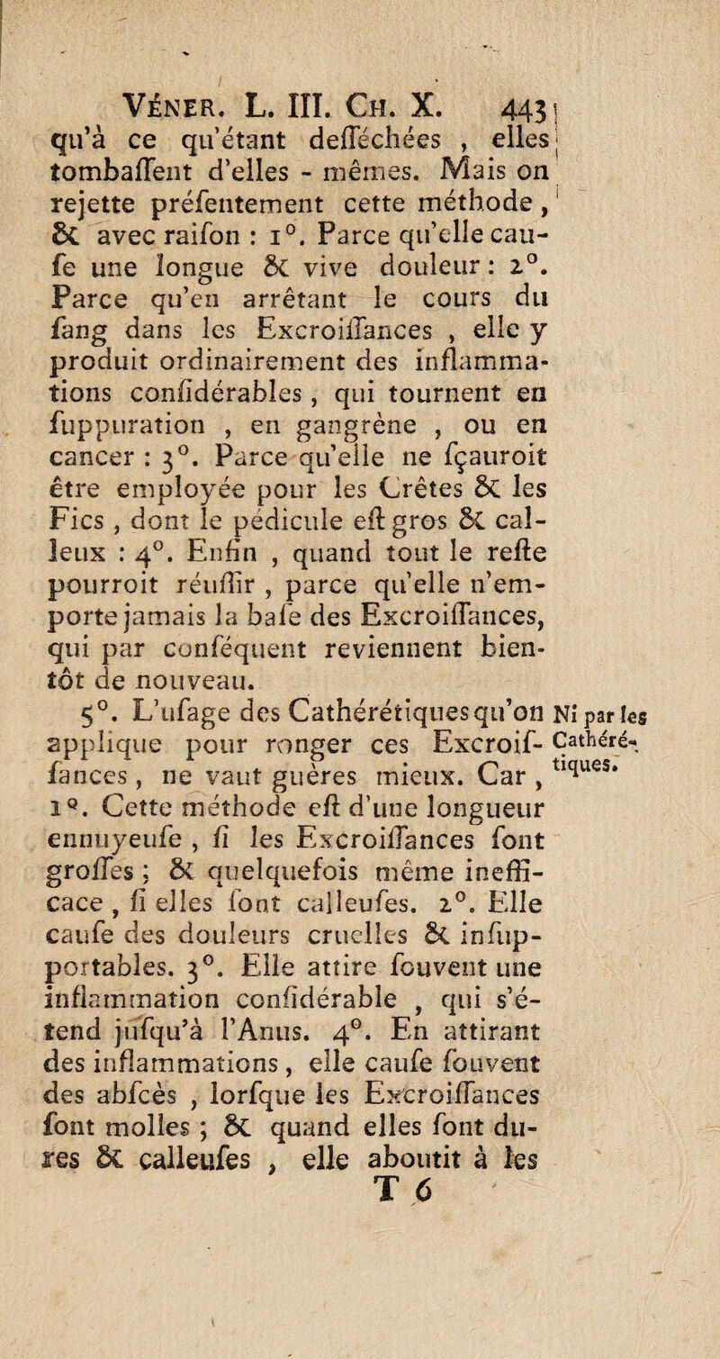 qu’à ce qu’étant defféchées , elles j tombafTent d’elles - mêmes. Mais on rejette préfentement cette méthode , ' & avec raifon : i°. Parce qu’elle cau- fe une longue 3c vive douleur : Parce qu’en arrêtant le cours du fang dans les Excroillances , elle y produit ordinairement des inflamma¬ tions confîdérables, qui tournent en fuppuration , en gangrène , ou en cancer : 3°. Parce quelle ne fçauroit être employée pour les Crêtes 5c les Fies , dont le pédicule eftgros 5c cal¬ leux : 4°. Enfin , quand tout le refte pourroit réufîir , parce quelle n’em¬ porte jamais la bafe des ExcroifTances, qui par conféquent reviennent bien¬ tôt de nouveau. 5°. L’ufage des Cathérétîquesqu’on Nî parles applique pour ronger ces Excroif- Çathéré-, fanccs, ne vaut guères mieux. Car , 1®. Cette méthode eft d’une longueur ennuyeufe , fi les Excroillances font grolTes ; ÔC quelquefois même ineffi¬ cace, fi elles font calleufes. 2®. Elle caufe des douleurs cruelles infup- portables. 3®. Elle attire fouvent une inflammation confidérable , qui s’é¬ tend jufqu’à l’Anus. 4®. En attirant des inflammations, elle caufe fouvent des abfcès , lorfque les Ex'croiffances font molles ; 5c quand elles font du¬ res ôc calleufes , elle aboutit à les