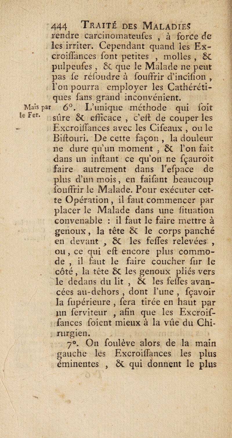 rendre carcinomateufes , à forde de les irriter. Cependant quand les Ex- croiflances font petites , molles , 6C puîpeufes , & que le Malade ne peut pas fe réfoudre à fouffrir d’inclfion , Î’oîî pourra employer les Cathéréti- qiies fans grand inconvénient, paf 6^. L’unique méthode qui foit sûre efficace , c’eli: de couper les ExcroilTances avec les Cifeaux , ou le Biftouri. De cette façon, la douleur ne dure qu’un moment , l’on fait dans un inftant ce qu’on ne fçaiiroit faire autrement dans Tefpace de plus d’un mois, en faifant beaucoup fouffrir le Malade. Pour exécuter cet¬ te Opération , il faut commencer par placer le Malade dans une fituation convenable : il faut le faire mettre à genoux, la tête & le corps panché en devant ^ ÔC les feffes relevées , ou , ce qui eff encore plus commo¬ de , il faut le faire coucher fur le côté, la tête 6c les genoux pliés vers le dedans du lit , ÔC les feffes avan¬ cées au-dehors , dont l’une , fçavoir la fupérieure , fera tirée en haut par lin ferviteur , afin que les Excroif- fances foient mieux à la vue du Chi¬ rurgien. 7°. On foulève alors de la main gauche les Excroiffances les plus éminentes , ÔC qui donnent le plus