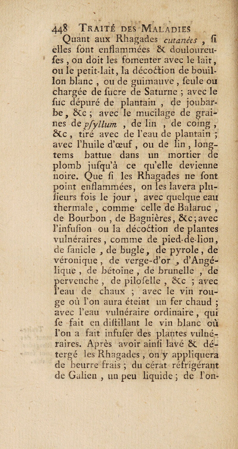 Quant aux Rhagades cutanées , fi elles font enflammées 5c douloureu- fes , 011 doit les fomenter avec le lait, ou le petit-lait, la décoéfion de bouil¬ lon blanc , ou de guimauve , feule ou chargée de fucre de Saturne ; avec le fuc dépuré de plantain , de joubar¬ be , ôcc ; avec le mucilage de grai¬ nes de pfylluîTL , de lin , de coing , 5Cc , tiré avec de l’eau de plantain ; avec l’huile d’œuf , ou de lin , long- îems battue dans un mortier de plomb jufqu’à ce qu’elle devienne noire. Que fi les Rhagades ne font point enflammées, on les lavera plu- Jieurs fois le jour , avec quelque eau thermale , comme celle de Balariic , de Bourbon , de Bagnières, ÔCc;avec l’infufion ou la décodtion de plantes vulnéraires, comme de pied-de-lion, de fanicle , de biigle, de pyrole , de véronique , de verge-d’or ^ d’Angé¬ lique , de bétoine , de brunelle , de pervenche , de pilofelle , ê>Cc ; avec i’eau de chaux ; avec le vin rou¬ ge où l’on aura éteint un fer chaud ; avec l’eau vulnéraire ordinaire , qui fe fait en dihülant le vin blanc ou i’on a fait infufer des plantes vulné¬ raires. Après avoir ainfi lavé dé- tergé les Rhagades , on y appliquera de beurre frais ; du cérat réfrigérant de Galien , un peu liquide ; de Ton-