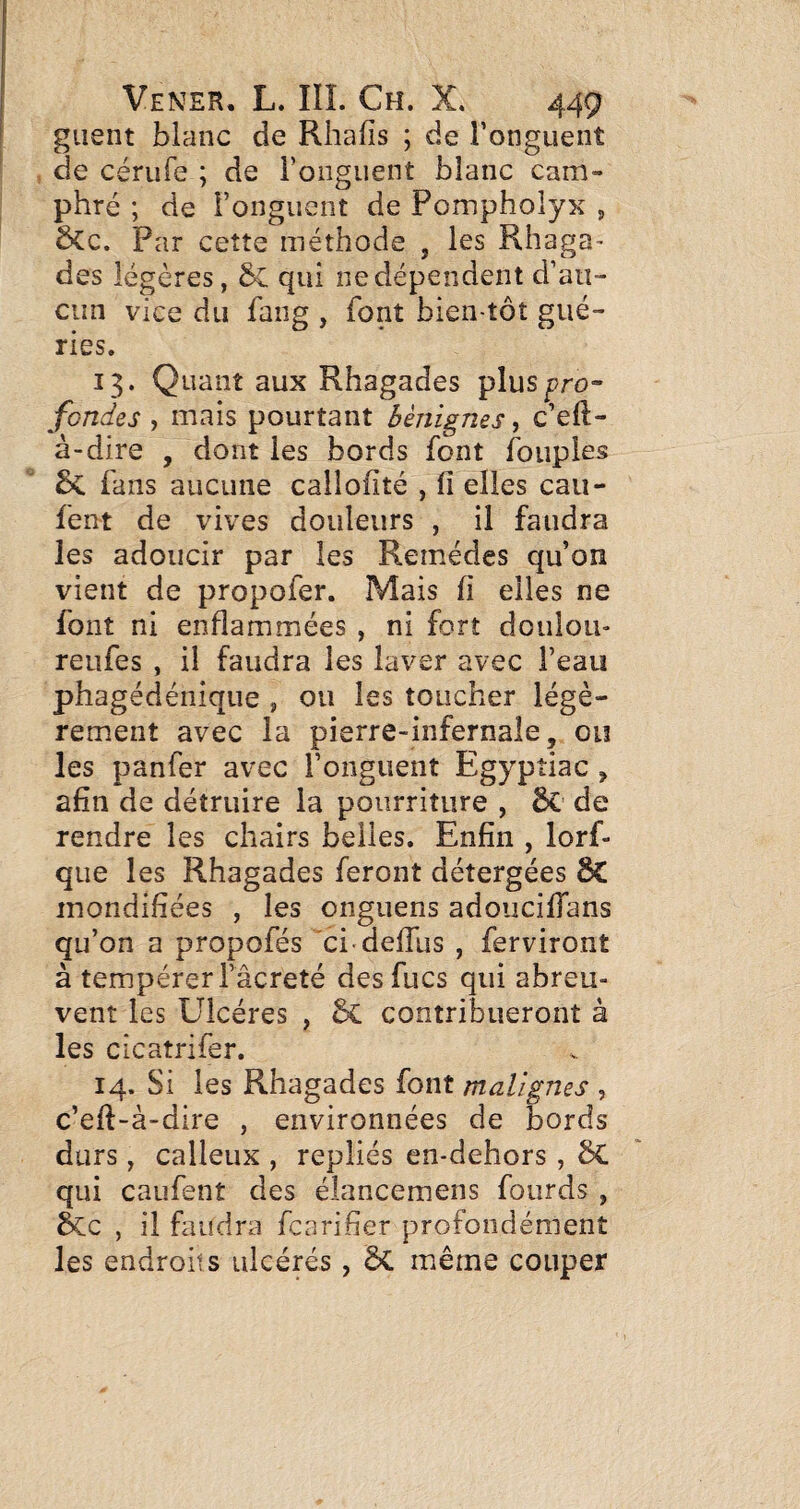 giient blanc de Rhafîs ; de l’onguent de cérufe ; de l’onguent blanc cam¬ phré ; de l’onguent de Pompholyx , ÔCc. Par cette méthode , les Rhaga- des légères, qui ne dépendent d’au¬ cun vice du fang , font bien tôt gué¬ ries. 13. Quant aux Rhagades plus^ro- fondes , mais pourtant bénignes, c’efl- à-dire , dont les bords font foiipies Sc fans aucune cailofité , fi elles cau- fent de vives douleurs , il faudra les adoucir par les Remèdes qu’on vient de propofer. Mais fi elles ne font ni enflammées , ni fort doulou- reufes , il faudra les laver avec l’eau phagédénique , ou les toucher légè¬ rement avec la pierre-infernale, ou les panfer avec l’onguent Egypîiac , afin de détruire la pourriture , de rendre les chairs belles. Enfin , lorf- que les Rhagades feront détergées inondifiées , les onguens adoiiciffans qu’on a propofés ci defilis , ferviront à tempérerfâcreté desfucs qui abreu¬ vent les Ulcères , contribueront à les cicaîrifer. 14. Si les Rhagades font malignes , c’eft-à-dire , environnées de bords durs, calleux , repliés en-dehors , ôC qui caufent des élancemens fourds , &c , il faudra fcarifier profondément les endroits ulcérés, même couper