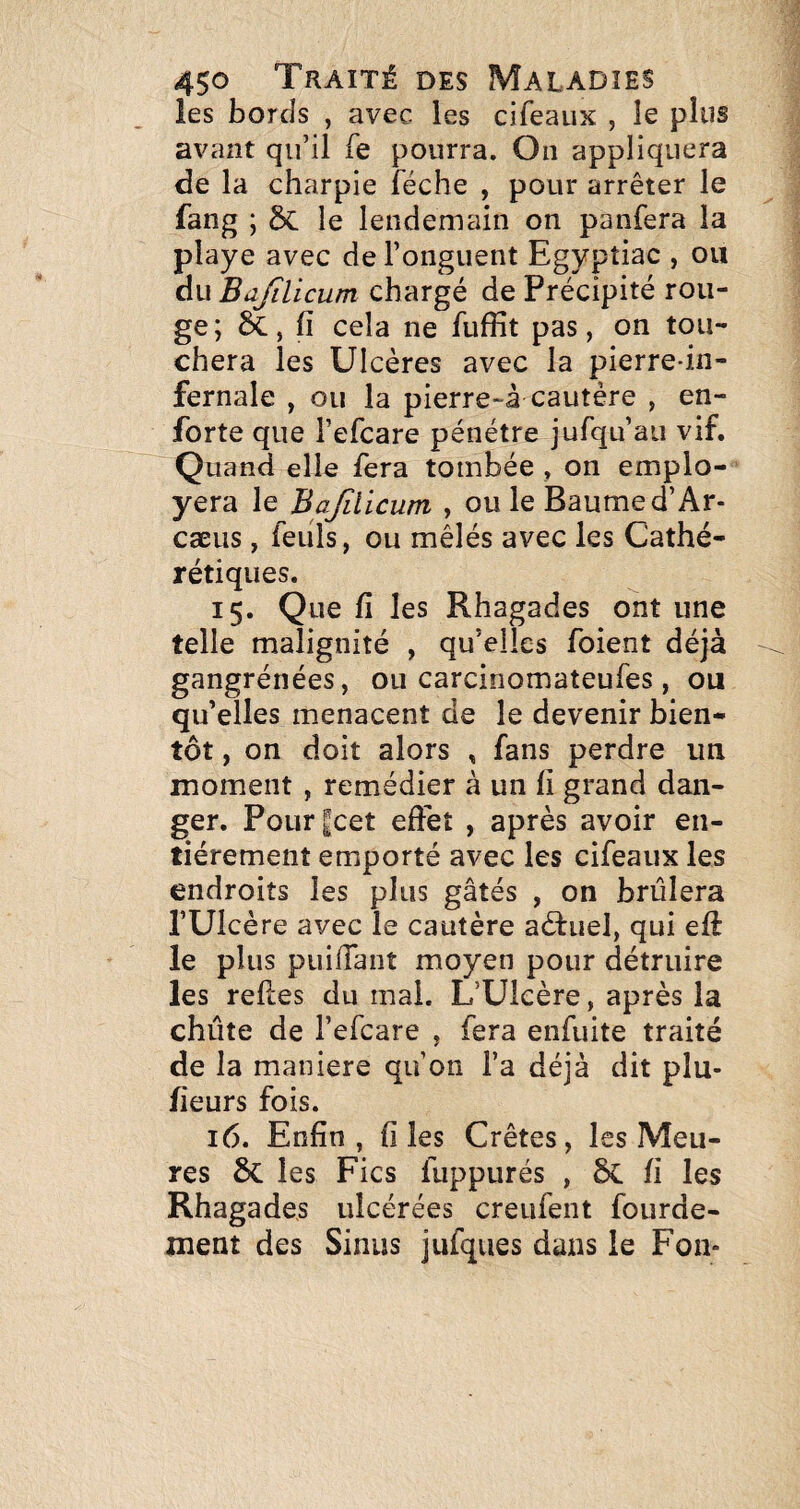 les bords , avec les cifeaux , le plus avant qu’il fe pourra. On appliquera de la charpie féche , pour arrêter le fang ; le lendemain on panfera la playe avec de l’onguent Egyptiac , ou du Bajtlicum chargé de Précipité rou¬ ge; êï., fi cela ne fuffit pas, on tou¬ chera les Ulcères avec la pierre-in¬ fernale , ou la pierre-â cautère , en- forte que l’efcare pénétre jufqu’aii vif. Quand elle fera tombée , on emplo- yera le Bajîlicum , ou le Baume d’Ar- cæus, feiils, ou mêlés avec les Cathé- rétiques. 15. Que fi les Rhagades ont une telle malignité , qu’elles foient déjà gangrénées, ou carcinomateufes, ou qu’elles menacent de le devenir bien¬ tôt , on doit alors , fans perdre un moment , remédier à un fi grand dan¬ ger. Pourjcet effet , après avoir en¬ tièrement emporté avec les cifeaux les endroits les plus gâtés , on brûlera l’Ulcère avec le cautère aèluel, qui eft le plus puifiant moyen pour détruire les refies du mai. L’Ulcère, après la chute de l’efcare , fera enfuite traité de la maniéré qu’on l’a déjà dit plu- fieurs fois. 16. Enfin, files Crêtes, les Meu¬ res 6c les Fies fuppurés , fi les Rhagades ulcérées creufent fourde- ment des Sinus jufqiies dans le Fon-