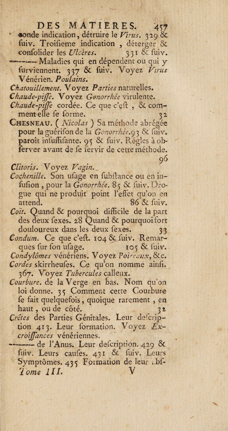 * «onde indication, détruire le Virus» 329 & fuiv. Troifieme indication , déterger 5c confolider les Ulcères» 3 31 & fuiv. --- Maladies qui en dépendent ou qui y furviennent. 337 & fuiv. Voyez Virus Vénérien. Poulains» Chatouillement. Voyez Parties naturelles. Chaude-piJJe» Voyez virulente. Chaude-pijje cordée. Ce que c’cft , & com- mentelle fe forme. 32 Chesneau. ( Nicolas ) Sa méthode abrégée pour la guérifon de la Gonorrhée.3 & fuiv. paroit infuffifante. 95 & fuiv. Ré-gles àob- lerver avant de fe fervir de cette méthode. Clitoris» Voyez Vagin. Cochenille» Son ufage en fubllance ou en in- fufion , pour la Gonorrhée. 8 5 & fuiv. Dro¬ gue qui ne produit point l’effet qu’on en attend. 86 & fuiv. Coït» Quand & pourquoi difficile de la part des deux fexes. 28 Quand & pourquoi fort douloureux dans les deux fexes. 33 Condum. Ce que c’eft. 104 &iuiv. Remar¬ ques fur fon ufage. 105 & fuiv. Condylomes vénériens. Voyez Poireaux, Scc» Cordes skirrheufes. Ce qu’on nomme ainfi. 367. 'Voyo.z Tubercules ZdééiOoayL» Courbure» de la Verge en bas. Nom qu’on loi donne. 35 Comment cette Courbure fe fait quelquefois, quoique rarement , en haut, ou de côté. 32 Crêtes des Parties Génitales. Leur defcrip- tion 413. Leur formation. Voyez Ex- croijfances vénériennes. -de l’Anus. Leur defcription. 429 & fuiv. Leurs caufes. 431 5c fuiv. Leurs Symptômes. 433 Formation de leur ibf- 2 orne IIL V