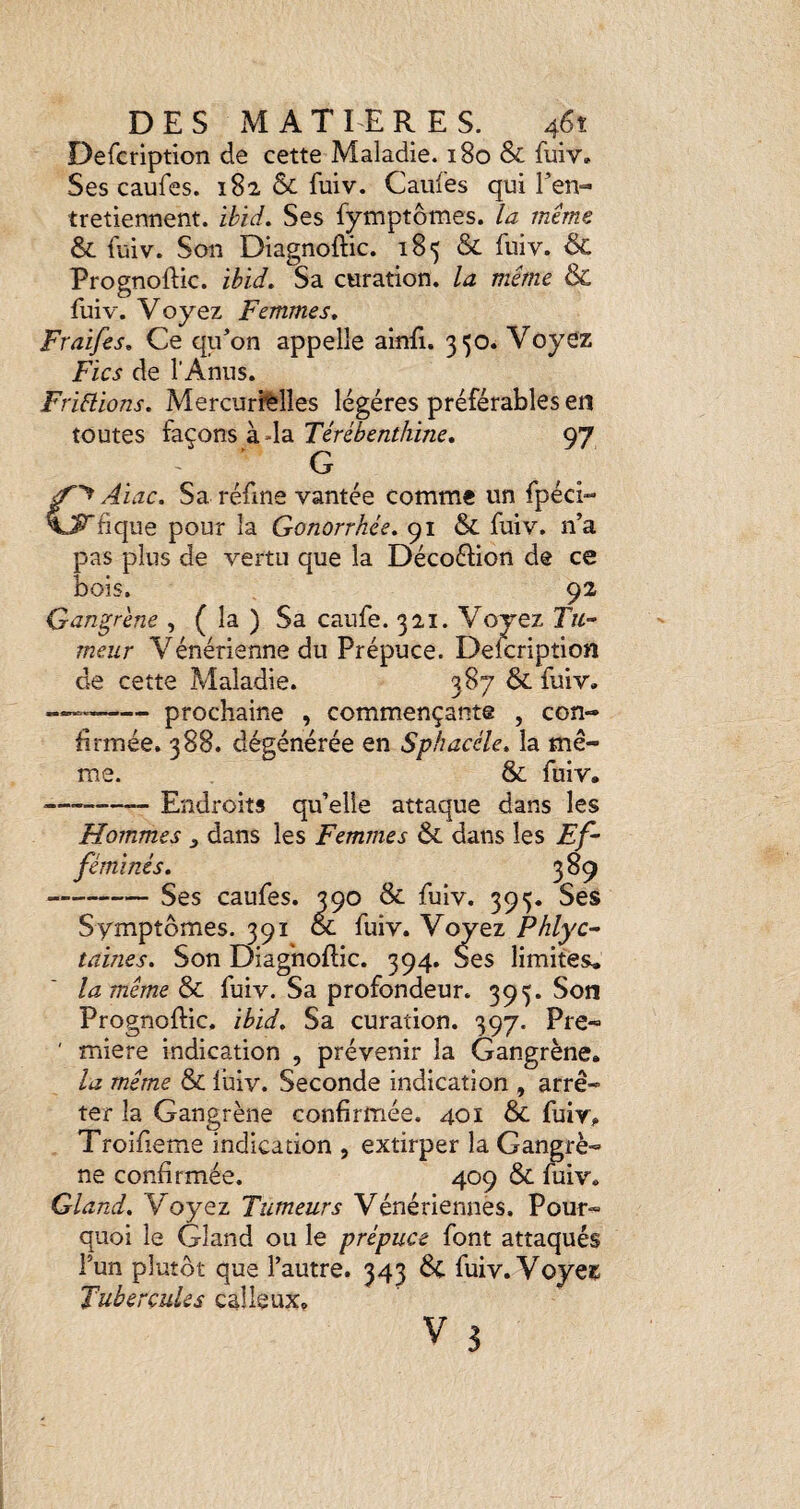 Defcription de cette Maladie. 180 & fuiv» Ses caufes. 182 & fuiv. Caufes qui Ten- tretiennent. ibid. Ses fymptômes. la même &: fuiv. Son Diagnoftic. 185 & fuiv. & Prognoftic. ibid. Sa curation, la même & fuiv. Voyez Femmes. Fraifes. Ce qu’on appelle ainfi. 350. Voyez Fies de l’Anus. FriHions. Mercurffelles légères préférables en toutes façons à-la Térébenthine. 97 G Aiac. Sa réfine vantée comme un fpéci- ’fique pour la Gonorrhée. 91 & fuiv. n’a pas plus de vertu que la Décoélion de ce bois. 92 Gangrène , ( la ) Sa caufe. 321. Voyez Tu¬ meur Vénérienne du Prépuce. Defcription de cette Maladie. 387 & fuiv. --prochaine , commençante , con¬ firmée. 388. dégénérée en Sphacéle. la mê¬ me. & fuiv, --Endroits qu’elle attaque dans les Hommes , dans les Femmes & dans les Ef¬ féminés. 389 -Ses caufes. 390 & fuiv. 395. Ses Symptômes. 391 ol fuiv. Voyez Phlyc- taines. Son Diag'noflic. 394, Ses limites* la même & fuiv. Sa profondeur. 395. Son Prognoftic, ibid. Sa curation. 397. Pre- ' miere indication , prévenir la Gangrène. la même & luiv. Seconde indication , arrê¬ ter la Gangrène confirmée. 40î & fuir. Troifieme indication , extirper la Gangrè¬ ne confirmée. 409 & fuiv. Gland. Y oyez Tumeurs Vénériennes. Pour¬ quoi le Gland ou le prépuce font attaqués l’un plutôt que l’autre. 343 6c fuiv. Voyei^ Tubercules calleux. V 3