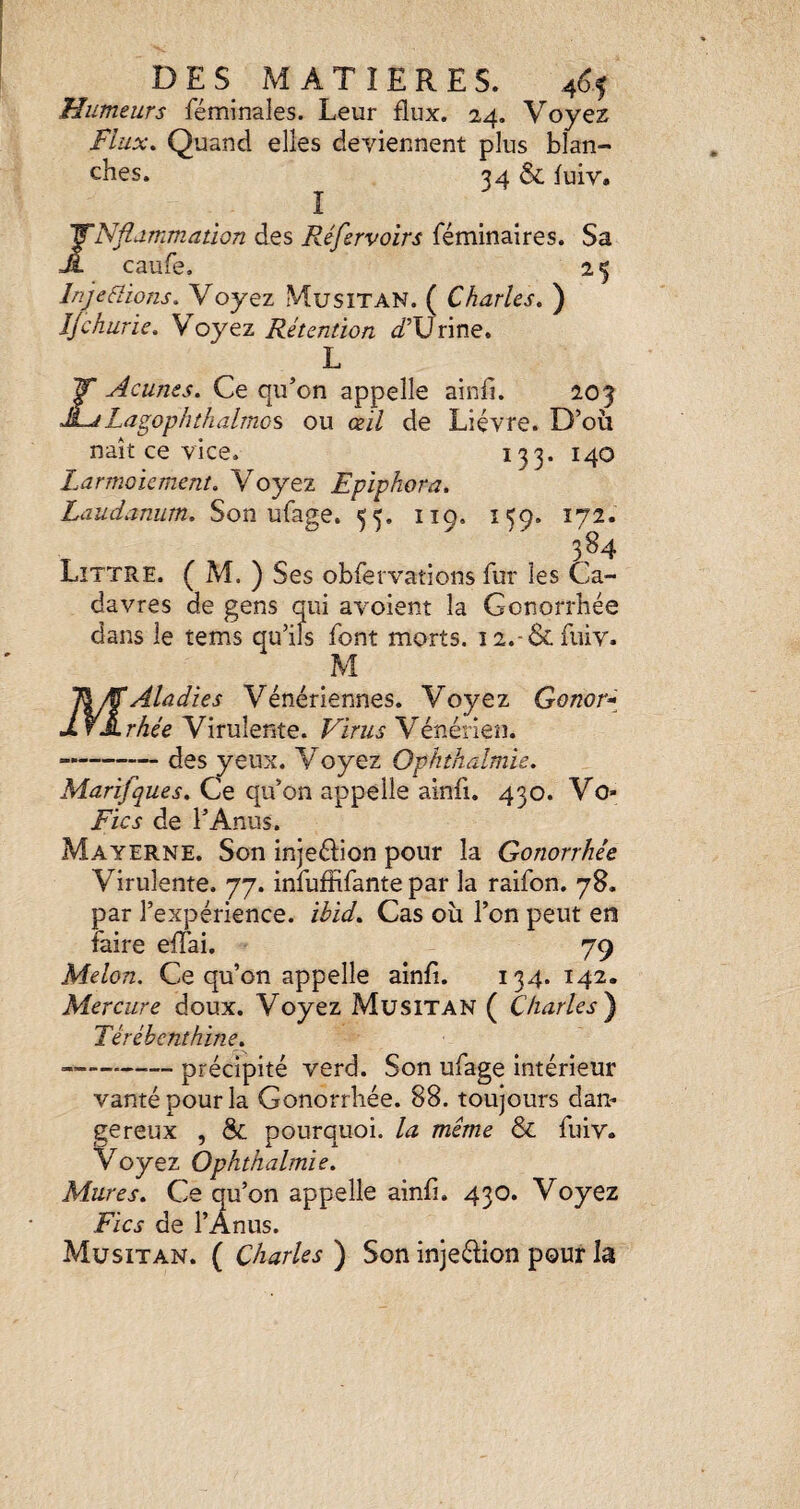 Humeurs féminales. Leur flux. 24. Voyez Flux, Quand elles deviennent plus blan¬ ches. 34 & luiv. î JNflammation des Réfervoïrs féminaires. Sa caufe, 2 5 lnje6lions. Voyez MusiTAN. ( Charles. ) Ijchurie. Voyez Rétention if’Urine. L ZAcunes. Ce qu’on appelle ainfi. 205 Lagophthalmos ou ceil de Lièvre. D’où naît ce vice. 133. 140 Larmoiement. Voyez Epiphora. Laudanum. Son ufage. 55. 119. 159. 172. T . Littré. ( M. ) Ses obfervations fur les Ca¬ davres de gens qui avoient la Gonorrhée dans le tems qu’ils font morts. i2.-&fmv. MAladies Vénériennes. Voyez Gonor^-^ rhée Virulente. Virus Vénérien. ».-(3es yeux. Voyez Ophthalmie. Marifques. Ce qu’on appelle ainfi. 430. Vo- Fies de l’Anus. Mayerne. Son injeéflon pour la Gonorrhée Virulente. 77. infuffifante par la raifon. 78. par l’expérience, ibid. Cas où l’on peut en faire eflTai. 79 Melon. Ce qu’on appelle ainfl. 134. 142. Mercure doux. Voyez Musitan ( Charles) Térébenthine. -précipité verd. Son ufage intérieur vanté pour la Gonorrhée. 88. toujours dan¬ gereux , & pourquoi, la même & fuiv. Voyez Ophthalmie. Mures. Ce qu’on appelle ainfi. 430. Voyez Fies de l’Anus. Musitan. ( Charles ) Son injeélion pour la