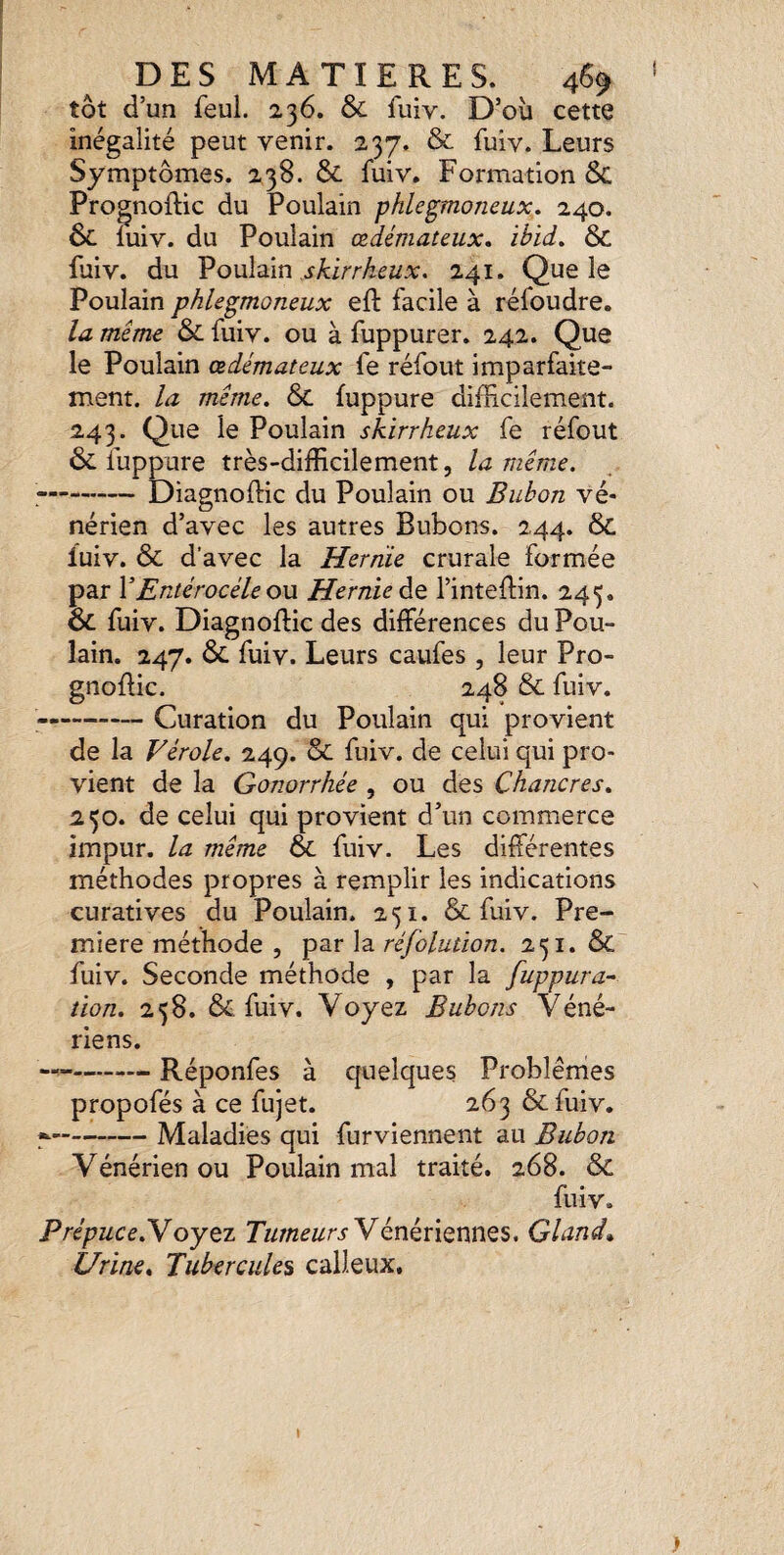 tôt d’un feul. 236. & fuiv. D’où cette inégalité peut venir. 237. & fuiv. Leurs Symptômes. 238. & fuiv. Formation ÔC Prognoflic du Poulain phlegmoneux. 240. ôc iuiv. du Poulain œdémateux, ihid, 6c fuiv. du Poulain 241. Que le Poulain phlegmoneux eft facile à réfoudre. la même & fuiv. ou à fuppurer. 242. Que le Poulain œdémateux fe réfout imparfaite¬ ment. la même. Sc fuppure difficilement. 243. Que le Poulain skirrheux fe réfout ôc liippure très-difficilement, la même. -Diagnoftic du Poulain ou Bubon vé¬ nérien d’avec les autres Bubons. 244. & fuiv. ÔC d’avec la Hernie crurale formée par VEntérocéle ou Hernie àQ l’inteflin. 245. ÔC fuiv. Diagnoftic des différences du Pou¬ lain. 247. ÔC fuiv. Leurs caufes , leur Pro- gnoflic. 248 Ôc fuiv. ——-Curation du Poulain qui provient de la Vérole. 249. ôc fuiv. de celui qui pro¬ vient de la Gonorrhée , ou des Chancres. 250. de celui qui provient d’un commerce impur, la même ÔC fuiv. Les différentes méthodes propres à remplir les indications curatives du Poulain. 251. ôc fuiv. Pre¬ mière méthode , par la réfolution. 251. ÔC fuiv. Seconde méthode , par la fuppura- îion. 258. ÔC fuiv. Voyez Bubons Véné¬ riens. —--- Réponfes à cjuelques Problèmes propofés à ce fujet. 263 ôcfuiv. ^-Maladies qui furviennent au Bubon Vénérien ou Poulain mal traité. 268. ôc fuiv, Prépuce.Yoytz Vénériennes. Gland» Urine. Tubercules calleux.