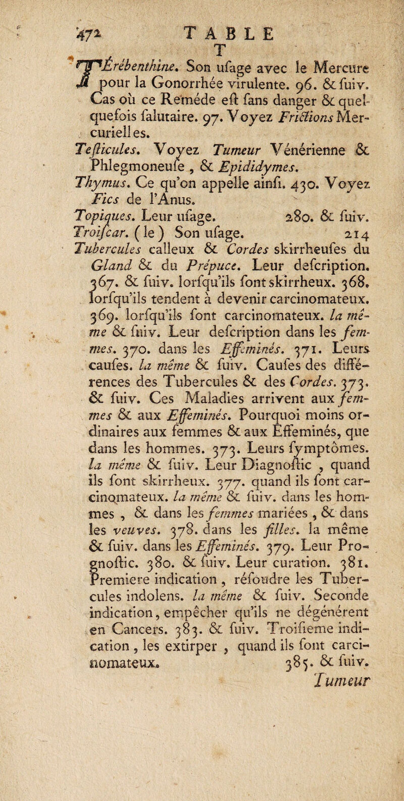 A B T L E J^Érébenthine* Son ufage avec le Mercure pour la Gonorrhée virulente. 96. Scfuiv. Cas où ce Remède eft fans danger ÔC quel¬ quefois falutaire. 97. Y oyez Fripions Mer- curielles. TefticuUs» Voyez Tumeur Vénérienne &. Phlegmoneuie , & Epididymes. Thymus. Ce qu’on appelle ainfi. 430. Voyez Fïcs de l’Anus. Topiques. Leur ufage. 2,80. & fuiv. Troifcar. Son ufage. 214 Tubercules calleux & Cordes skirrheufes du Gland &L du Prépuce. Leur defcription. 367. & fuiv. lorfqu’ils fontskirrheux. 368» lorfqu’ils tendent à devenir carcinomateux. 369. lorfqu’ils font carcinomateux, la mê^ me & fuiv. Leur defcription dans les fem- mes. 370. dans les Efféminés. 371. Leurs caufes. la même & fuiv. Caufes des diffé¬ rences des Tubercules ÔC des Cordes. 373. & fuiv. Ces Maladies arrivent aux fern- mes & aux Efféminés. Pourquoi moins or¬ dinaires aux femmes & aux Efféminés, que dans les hommes. 373. Leurs fymptômes. la même & fuiv. Leur Diagnofiic , quand ils font skirrheux. 377. quand ils font car¬ cinomateux. la même & fuiv. dans les hom¬ mes , &. dans les femmes mariées , & dans les veuves. 378. dans les filles, la même & fuiv. dans les Efféminés. 379. Leur Pro- gnoflic. 380. & fuiv. Leur curation. 381. Première indication , réfoudre les Tuber¬ cules indolens. la même & fuiv. Seconde indication, empêcher qu’ils ne dégénèrent en Cancers. 383. & fuiv. Troifieme indi¬ cation , les extirper , quand ils font carci¬ nomateux* 385. & fuiv. J umsur