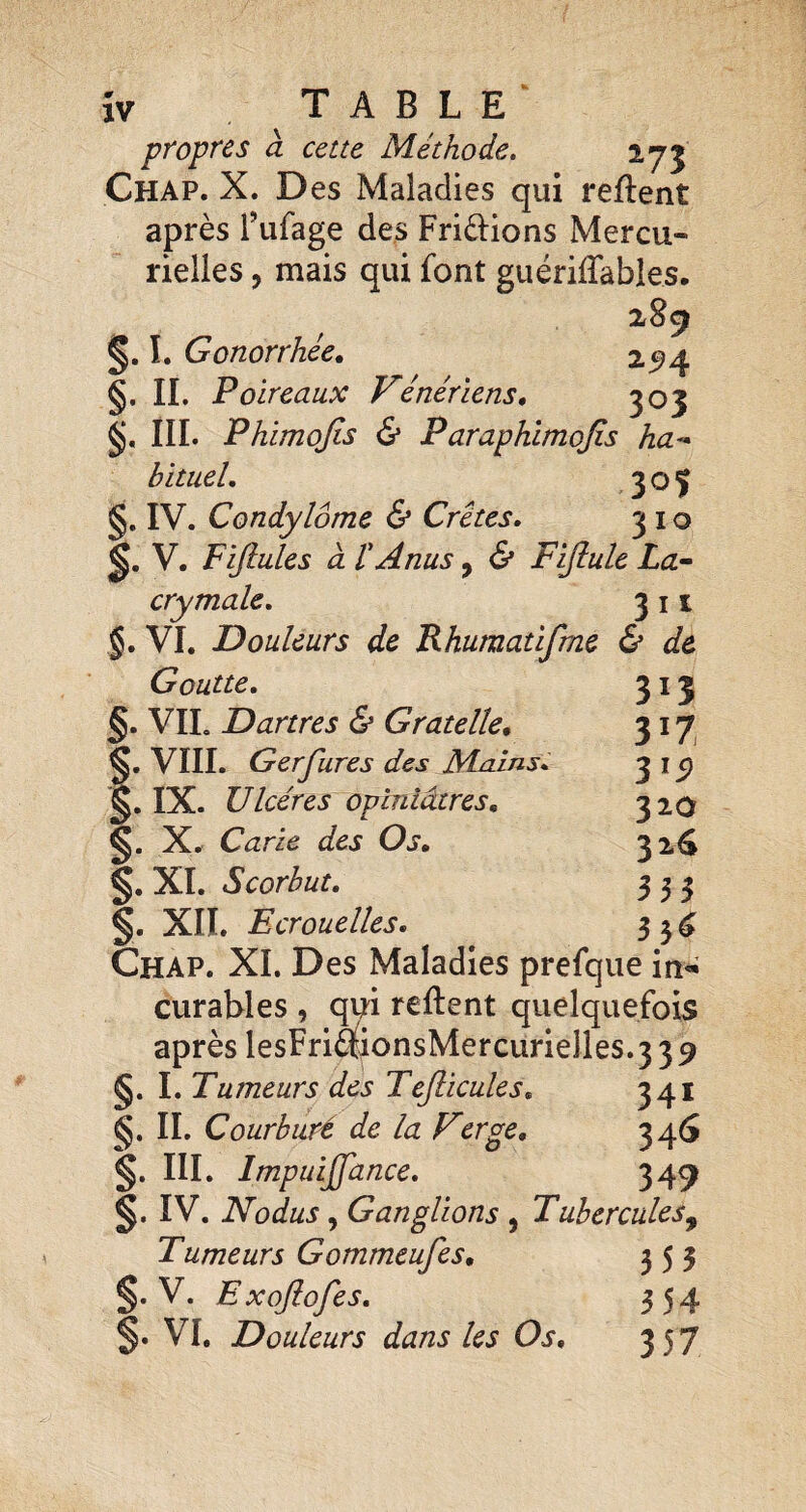 ÎV T A B L E ^ propres à cette Méthode. Chap. X. Des Maladies qui reftent après Tufage des Fripions Mercu¬ rielles , mais qui font guériffables. 289 Gonorrhée. 2^4 §. IL Poireaux Vénériens. ^03 III. Phimojis & Paraphimojis ha¬ bituel. 3 O î §. IV. Condylome & Crêtes. 310 V. Fijiules à t Anus, & Fijlule La¬ crymale. 311 §. VL Douleurs de Khumatifme & de Goutte. 313 §. VIL Dartres & Gratelle. 317^ §, VIIL Gerfures des Mnins. 3 i ^ §. IX. Ulcères opiniâtres. 320 §. X. Carie des Os. 32^ §. XL Scorbut. 333 §. XIL Ecrouelles. 33^ Chap. XL Des Maladies prefque in^ curables , qui reftent quelquefois après lesFriâionsMercurielles.3 39 §. I. Tumeurs des Tejlicules. 341 §. IL Courbure de la Verge, 340 §. III. Impuijfance. 349 §. IV. Nodus, Ganglions , Tubercules^ Tumeurs Gommeufes. 353 §. V. Exojiofes. 354