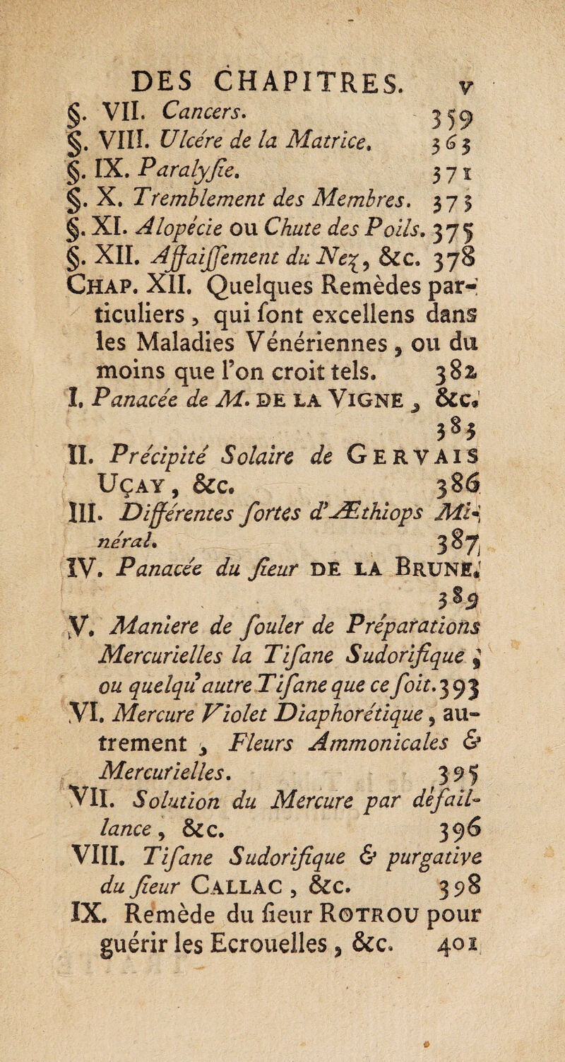 §. VIL Cancers • ^ §. VIIÎ. Ulcère de la Matrice, ^6^ §. IX. Paralyjie, 371 §. X, Tremblement des Membres. 375 §. XI. Alopécie ou Chute des Poils, 37Ç §. XIL Aÿaijfement du Ne\.^ Scc, 378 Chap. XII. Quelques Remèdes par-: ticuliers , qui font excellens dans les Maladies Vénériennes , ou du moins que l’on croit tels. 382. I. Panacée de M. DE LA ViGNE ^ &c«' II. Précipité Solaire de GervaiS UÇAY, &C. 386 III. Différentes fortes d*-Æthiops Mi* néral, 387 IV. Panacée du feur DE LA Brune,' V. Maniéré de fouler de Préparations Mercurielles la Tifane Sudorifique j ou quelqu autre Tifane que ce foit.’^f)'^ VL Mercure Violet Diaphorétique, au- trement ^ Fleurs Ammonicales & Mercurielles, 395 VIL Solution du Mercure par dèfaiU lance &c. 396 VIII. Tifane Sudorifique & purgative du fieur CallAC , &c. 398 IX. Remède du fieur Rotroü pour guérir les Ecrouelles, &c. 402