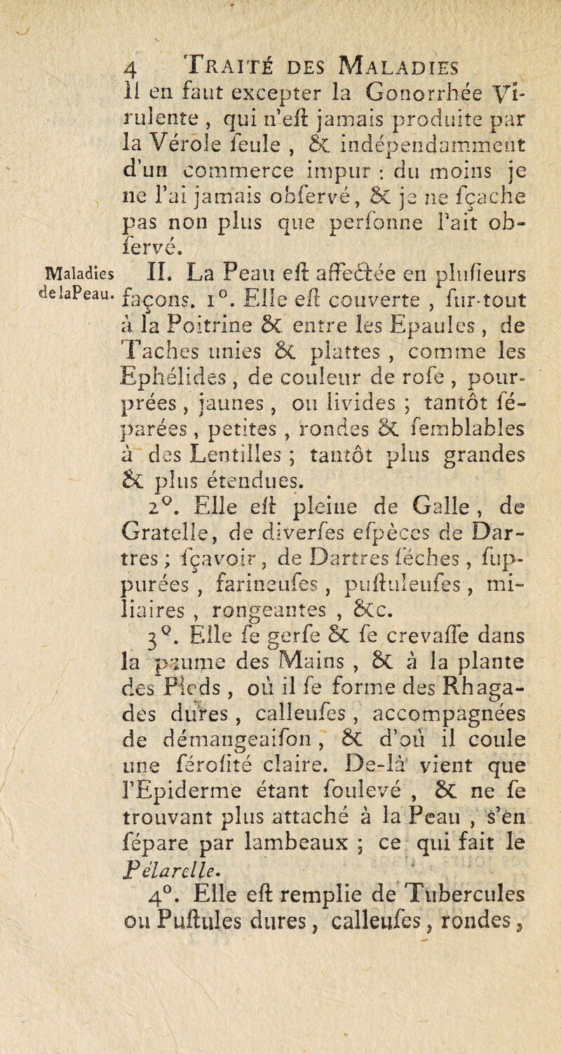 Maladies delaPeau. 4 Traité des Maladies ii en faut excepter la Gonorrhée Vi¬ rulente , qui n eil jamais produite par la Vérole ïeule , tc. indépendamment d’un commerce impur : du moins je ne l’ai jamais obfervé, 5c je ne fçache pas non plus que perfonne Tait ob¬ fervé. IL La Peau efl: afFeârée en plnfieurs façons. 1°. Elle efl couverte , fur-tout à la Poitrine 5c entre les Epaules, de Taches unies ÔC plattes , comme les Ephélides , de couleur de rofe , pour¬ prées , jaunes, ou livides ; tantôt fé- parées, petites , rondes femiblables à des Lentilles ; tantôt plus grandes plus étendues. 2^. Elle efl pleine de Galle , de Gratelle, de diverfes efpèces de Dar¬ tres ; fçavoir , de Dartres iéches , fiip- purées , farineufes , puftuleufes, mi¬ liaires , rongeantes , êCc. 3^. Elle fe gerfe fe crevalTe dans la paume des Mains , 6c à la plante des Pieds , où il fe forme des Rhaga- des dures, calîeufes , accompagnées de démangeaifoii, ôc d’où il coule une férofité claire. De-là vient que l’Epiderme étant foulevé , ôc ne fe trouvant plus attaché à la Peau , s’én fépare par lambeaux ; ce qui fait le Félarclle. 4®. Elle eft remplie de Tubercules ou Pullules dures, calleufcs, rondes j