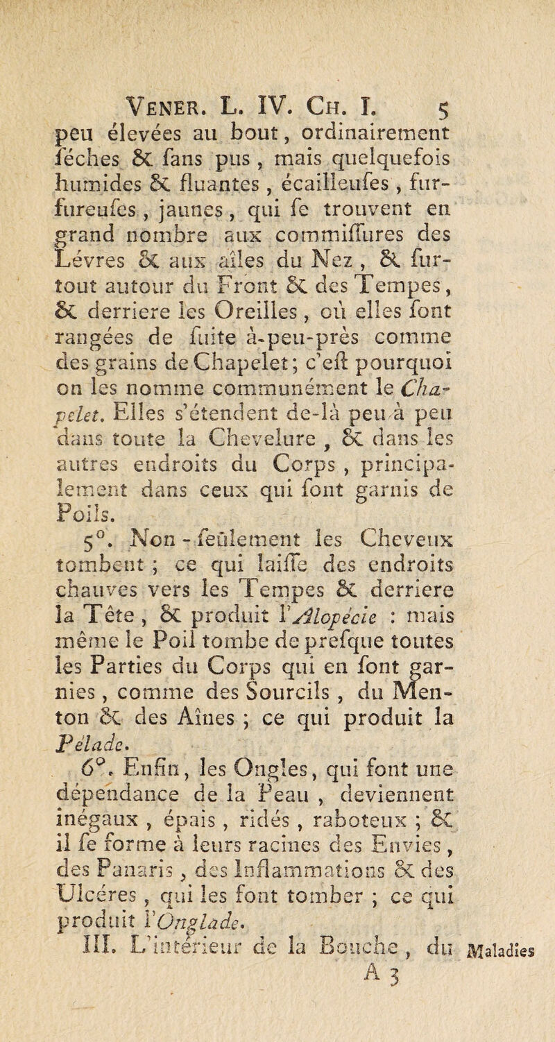 peu élevées au bout, ordinairement iéches 6c fans pus , mais quelquefois humides 5c huantes , écailleufes , fur- fiireufes , jaunes , qui fe trouvent en grand nombre aux commifilires des Lèvres 5c aux ailes du Nez , fur- tout autour du Front 5c des Tempes, ÔC derrière les Oreilles , où elles font rangées de fuite à-peu-près comme des grains de Chapelet; c’eh pourquoi on les nomme communément le Cha- pelet. Elles s’étendent de-Ià peina peu dans toute la Chevelure , & dans les autres endroits du Corps , principa¬ lement dans ceux qui font garnis de Poils. 5°. Non - feulement les Cheveux tombent ; ce qui laiffe des endroits chauves vers les Tempes ÔC derrière îa Tête , 5c produit VAlopécie : mais même le Poil tombe deprefque toutes les Parties du Corps qui en font gar¬ nies , comme des Sourcils, du Men¬ ton ôc des Aines ; ce qui produit la Pelade. 6*^. Enliiî, les Ongles, qui font une dépendance de la Peau , deviennent inégaux , épais , ridés , raboteux ; êC il fe forme à leurs racines des Envies, des Panaris, des inflammations & des ; ce qui che , du Maladies A 3 Ulcères, enâ les font tomber produit lOn^lûdc. lil. L’iüterieur de la Boir