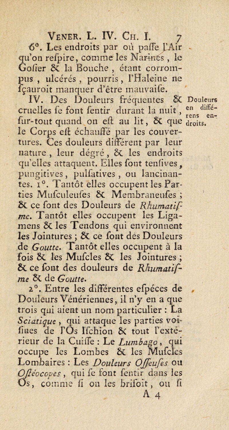 6^. Les endroits par oii qu’on refpire, comme les Nar4n^ , le Gofier ÔC la Bouche , étant corrom¬ pus , ulcérés , pourris, l’Haleine ne fçauroit manquer d’être mauvaife. IV. Des Douleurs fréquentes 6C Douleurs cruelles fe font fentir durant la nuit, fur-tout quand on eft au lit, ôC que droits, le Corps ell échauffé par les couver¬ tures. Ces douleurs différent par leur nature , leur dégré , 6c les endroits qu’elles attaquent. Elles font tenfives, pungitives, pulfatives , ou lancinan¬ tes. 1°. Tantôt elles occupent les Par¬ ties Mufculeufes Membraneiifes ; ’ ce font des Douleurs de Rhumatlf mc. Tantôt elles occupent les Liga- mens Sc les Tendons qui environnent les Jointures ; & ce font dès Douleurs de Goutte, Tantôt elles occupent à la fois 6c les Mufcles ÔC les Jointures ; ce font des douleurs de Rhumatif' me de Goutte, 2°. Entre les différentes efpéces de , Douleurs Vénériennes, il n’y en a que trois qui aient un nom particulier : La Sciatique , qui attaque les parties voi- lines de FÔs Ifchion 6C tout l’exté¬ rieur de la CuifTe : Le Lumbago , qui occupe les Lom’oes les Mufcles Lombaires : Les Douleurs OJfeufes ou OJIéocopes, qui fe font fentir dans les Os, comme fi ou les brlfoit, ou fi