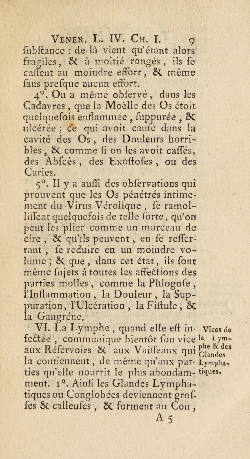 fiibilance : de-là vient qu’étant alors fragiles, Sc à moitié rongés, ils fe calfent au moindre edbrt, 6c même fans prefque aucun effort. 4^^. On a même obfervé, dans les Cadavres , que la Moelle des Os étoiî quelquefois enflammée , fuppiirée , 6C ulcérée ; ce qui avoit caufé dans la cavité des Os , des Douleurs horri¬ bles , ôc comme (i on les avoit caffés, des Abfcès, des Exoftofes , ou des Caries. 5°. Il y a audi des obfervations qui prouvent que les Os pénétrés intime¬ ment du Virus Vérolique , fe ramol- liffent quelquefois de telle forte, qu’on peut les plier comme un morceau de cire , Sc qu’ils peuvent, en fe reffer- rant , fe réduire en un moindre vo¬ lume ; 5c que , dans cet état, ils font même fujets à toutes les affeêiions des parties molles, comme la Phlogofe , l’Inflammation , la Douleur , la Sup¬ puration, rUlcération , la Fillule , la Gangrène. VI. La I.ymphe , quand elle eft in- vices d© feêtée , communique bientôt fon vice i aux Réfervoirs ôc aux Vaiffeaux qtd la contiennent, de même qu’aux par- Lympha- ties qu’elle nourrit le plus abondam- ment. 1°. Aiiifi les Glandes Lympha¬ tiques ou Conglobées deviennent gref¬ fes calleufes, ÔC forment au Cou , As