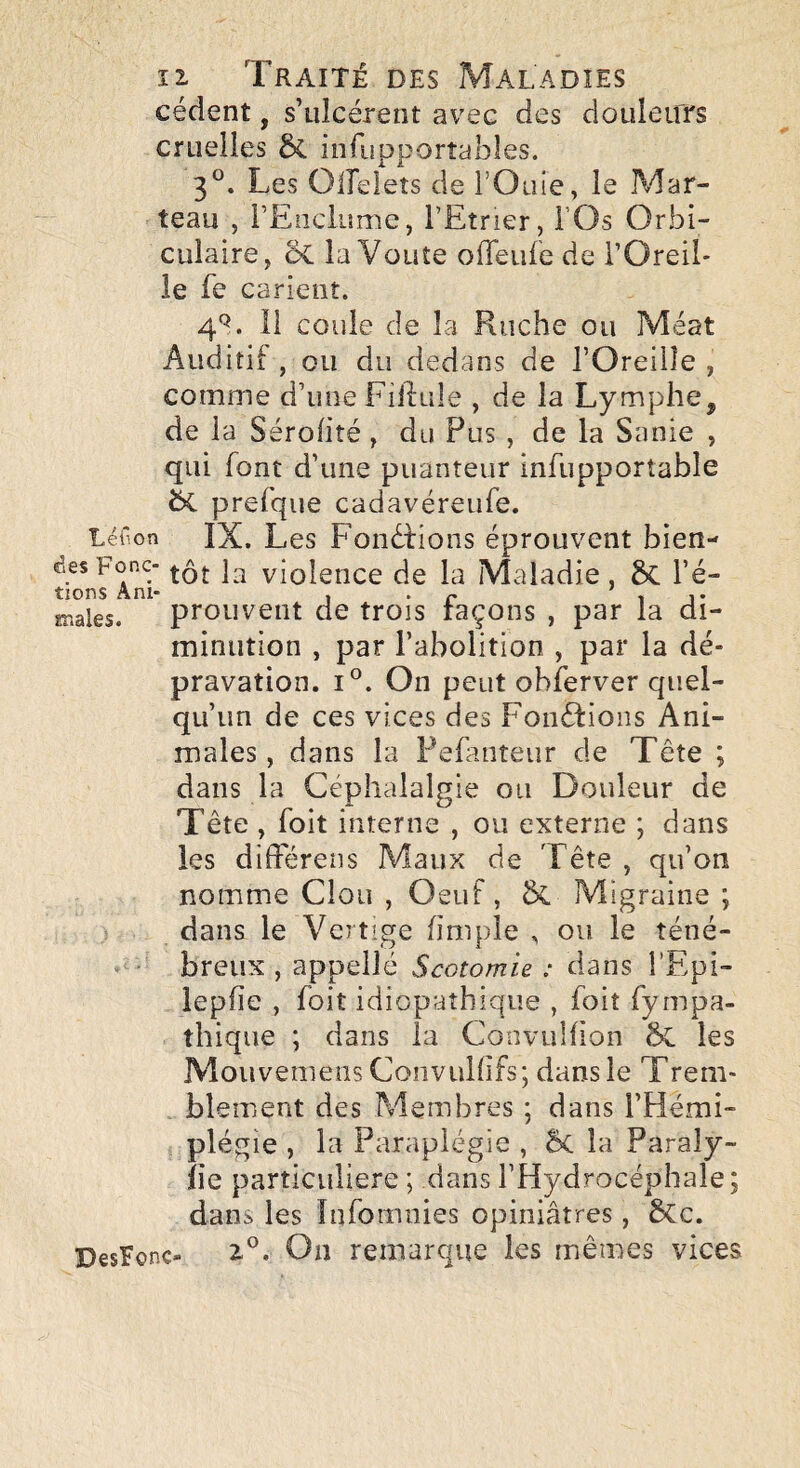 cèdent, s’ulcèrent avec des douleurs cruelles 5c infupportables. 3°. Les Oifelets de l’Oiiie, le Mar¬ teau , rEiiclume, l’Etrier, l’Os Orbi- ciilaire, 5c la Voûte offeuie de l’Oreil¬ le fe carient. 4*^. Il coule de la Ruche ou Méat Auditif , ou du dedans de l’Oreilîe , comme d’une Filiale , de la Lymphe, de la Sérofitè, du Pus , de la Sanie , qui font d’une puanteur infupportable bc prefque cadavèreufe. Léi'on ÏX. Les Fondlions éprouvent bien- desFonc- violence de la Maladie, bc l’é¬ males. prouvent de trois laçons , par la di¬ minution , par l’abolition , par la dé¬ pravation. 1°. On peut obferver quel¬ qu’un de ces vices des Fonélions Ani¬ males , dans la Fefanteur de Tête ; dans la Céphalalgie ou Douleur de Tête , foit interne , ou externe ; dans les différens Maux de Tête , qu’on nomme Clou , Oeuf, & Migraine ; dans le Vertige (impie , ou le téné- - ' breux , appelle Scotomle : dans l’Epi- iepfie , foit idiopathique , foit fympa- thique ; dans la ConvuHion bc les Mouvemens Convulhfs; dans le Trem- . blement des Membres ; dans l’Hémi¬ plégie , la Paraplégie , bc la Paraly- îie particulière ; dans l’Hydrocéphale; dans les îufomiiies opiniâtres, bCc. DesFonc- 2-°. On remarque les mêmes vices