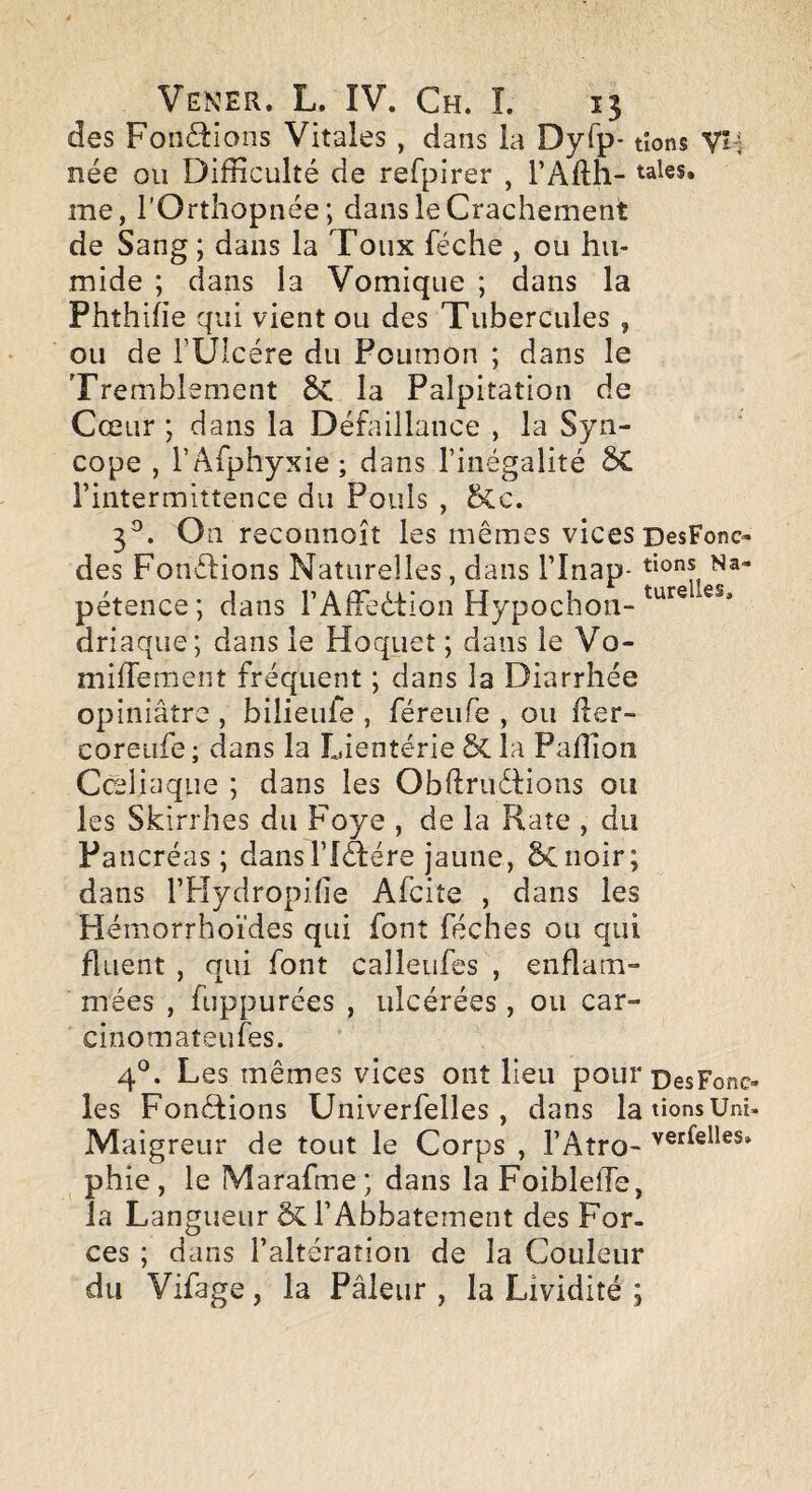 des Fonctions Vitales, dans la Dyfp- tions née ou Difficulté de refpirer , l’Afth- me, l’Orthopnée; dans le Crachement de Sang ; dans la Toux féche , ou hu¬ mide ; dans la Vomique ; dans la Phthihe qui vient ou des Tubercules , ou de rÜIcére du Poumon ; dans le Tremblement ÔC la Palpitation de Cœur ; dans la Défaillance , la Syn¬ cope , l’Afphyxie; dans l’inégalité SC l’intermittence du Pouls , &c. 3®. On reconnoît les mêmes vices DesFonc- des Fonétions Naturelles, dans l’Inap- pétence; dans rAfFedtioii Hypochon- driaque; dans le Hoquet ; dans le Vo- mifTement fréquent ; dans la Diarrhée opiniâtre , bilieufe , féreufe , ou fler- coreiife; dans la Lientérie&la Paffioii Cœliaque ; dans les Obftrudfions ou les Skirrhes du Foye , de la Rate , du Pancréas; dans l’Idlére jaune, 5ciioir; dans rPIydropiiie Afcite , dans les Hémorrhoïdes qui font féches ou qui fliient , qui font calleiifes , enflam¬ mées , fuppurées , ulcérées, ou car- cinomateufes. 4^^. Les mêmes vices ont lieu pour pesFonc- les Fondlions Univerfelles , dans la tions Uni- Maigreur de tout le Corps , l’Aîro- phie , le Marafme; dans la FoiblelTe, la Langueur ÔCl’Abbaternent des For¬ ces ; dans l’altération de la Couleur du Vifage, la Pâleur , la Lividité ;