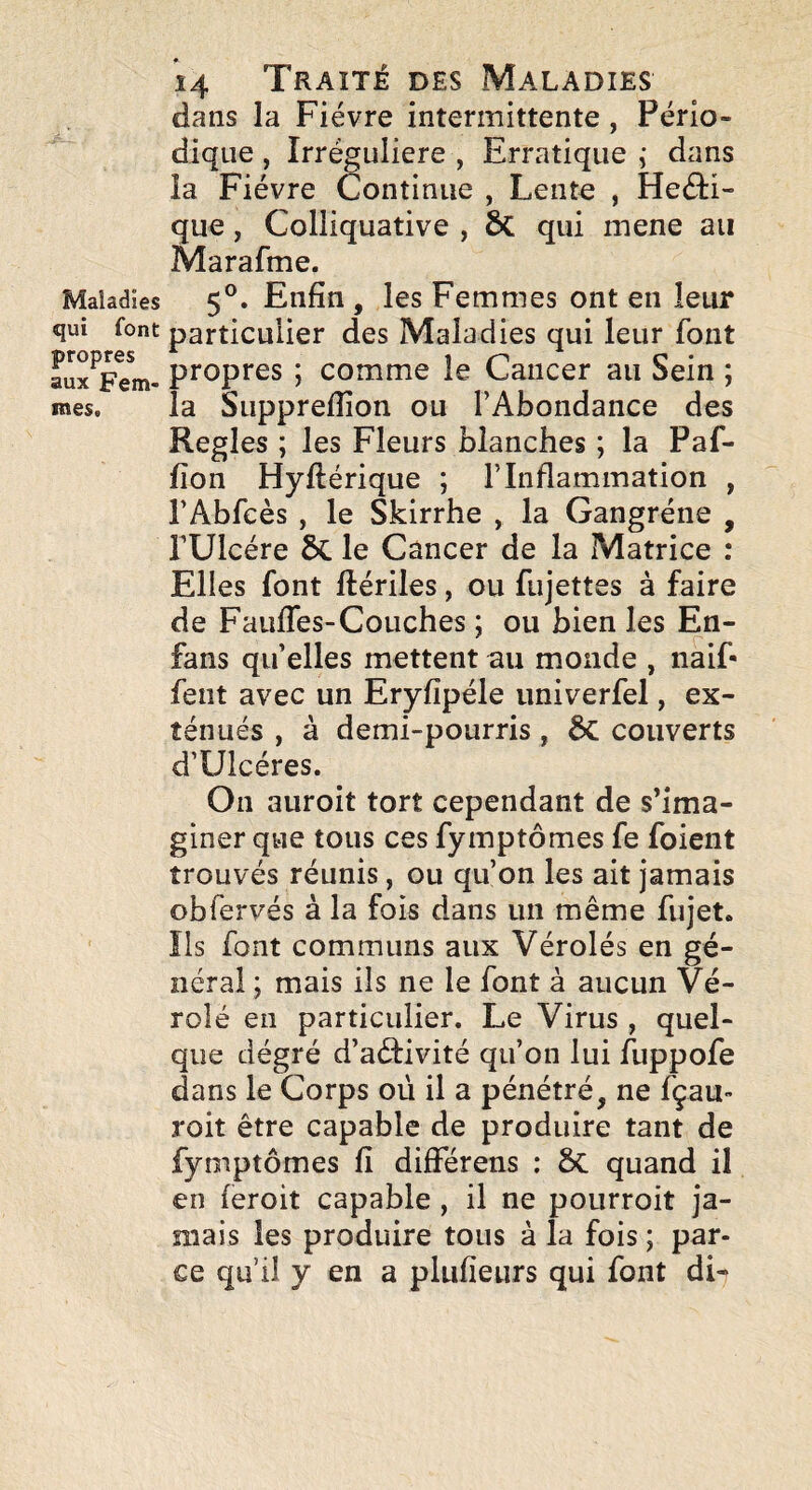 Maladies qui font propres aux Fem¬ mes. 14 Traité des Maladies dans la Fièvre intermittente , Pério¬ dique , Irrégulière , Erratique ; dans îa Fièvre Continue , Lento , Heèlï- que, Colliquative , ÔC qui mene au Marafme. 5®. Enfin , les Femmes ont en leur particulier des Maladies qui leur font propres ; comme le Cancer au Sein ; la Supprefîion ou l’Abondance des Réglés ; les Fleurs blanches ; la Paf- fîon Hyftérique ; l’Inflammation , l’Abfeès , le Skirrhe , la Gangrène , rUlcére le Cancer de la Matrice : Elles font ftèriles, ou fujettes à faire de FaufTes-Couches ; ou bien les En- fans qu elles mettent au monde , naif- fent avec un Eryfîpéle univerfel, ex¬ ténués , à demi-pourris, couverts d’Ulcéres. On auroit tort cependant de s’ima¬ giner que tous ces fymptômes fe foient trouvés réunis, ou qu’on les ait jamais obfervés à la fois dans un même fujet» Ils font communs aux Vérolés en gé¬ néral ; mais ils ne le font à aucun Vé¬ role en particulier. Le Virus , quel¬ que dégré d’aéfivité qu’on lui fuppofe dans le Corps où il a pénétré, ne fçau- roit être capable de produire tant de fymptômes fi différens ; 5c quand il en feroit capable , il ne pourroit ja¬ mais les produire tous à la fois ; par¬ ce qu’il y en a plufieurs qui font di-