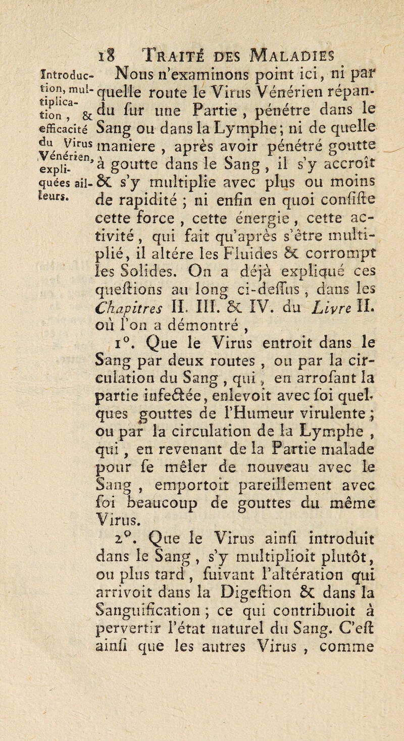 întroduc- Nous n’examinons point ici, ni par tion,mul-quelle route le Virus Vénérien répan- tîon^' & Partie , pénétre dans le efficacité Sang OU dans la Lymphe; ni de quelle du Virus maniéré , après avoir pénétré goutte goutte dans le Sang , il s’y accroît quées ail- 6c s’y multiplie avec plus ou moins leurs. ^e rapidité ; ni enfin en quoi confifte cette force , cette énergie , cette ac¬ tivité , qui fait qu après s’être multi¬ plié, il altère les Fluides ÔC corrompt les Solides. On a déjà expliqué ces qiieflions au long ci-defTus , dans les Chapitres IL 111. & IV. du L lyre IL où l’on a démontré , I®. Que le Virus entroit dans le Sang par deux routes , ou par la cir¬ culation du Sang , qui, en arrofant la partie iofeéfée, enlevoît avec foi queL ques gouttes de l’Humeur virulente ou par la circulation de la Lymphe , qui, en revenant de la Partie malade pour fe mêler de nouveau avec le Sang , emportoit pareillement avec foi beaucoup de gouttes du même Virus. z^. Que le Virus ainfi introduit dans le Sang , s’y miiltlplioit plutôt, ou plus tard , fuivant l’altération qui arrivoit dans la Digcftion 5c dans la Sanguification ; ce qui contribuoit à pervertir l’état naturel du Sang. C’eft ainfi que les autres Virus , comme