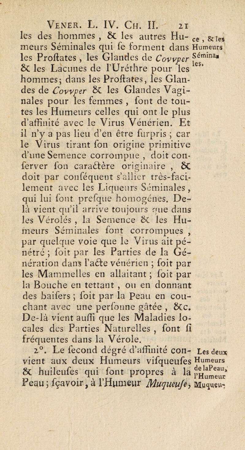 les des hommes , 6c les autres Hu- , &îes meurs Séminales qui fe forment dans Humeurs les Proftates , les Glandes de Covvper 6c les Lacunes de TUréthre pour les ’ hommes; dans les Proftates, les Glan¬ des de Covvper 6c les Glandes Vagi¬ nales pour les femmes , font de tou¬ tes les Humeurs celles qui ont le plus d’affinité avec le Virus Vénérien. Et il n’y a pas lieu d’en être furpris ; car le Virus tirant fon origine primitive d’une Semence corrompue , doit con- ferver fon caraêfère originaire , 6C doit par conféqueot s’allier très-faci¬ lement avec les Liqueurs Séminales, qui lui font prefqiie homogènes. De¬ là vient qu’il arrive toujours que dans les Véroles , la Semence 6c les Hu¬ meurs Séminales font corrompues , par quelque voie que le Virus ait pé¬ nétré ; foit par les Parties de la Gé¬ nération dans l’aèfe vénérien ; foit par les Mammelles en allaitant ; foit par la Bouche en tettant , ou en donnant des baifers ; foit par la Peau en cou¬ chant avec une perfoiine gâtée , 6Cc. De-là vient auffi que les Maladies lo¬ cales des Parties Naturelles , font fi fréquentes dans la Vérole. 2^^. Le fécond degré d’affinité con- Les deux vient aux deux Humeurs vifqueufes Humeurs & huileiifes qui font propres à la Peau 5 fçavoir, a 1 Humeur Mu^umfe^ Mu^^ueu-