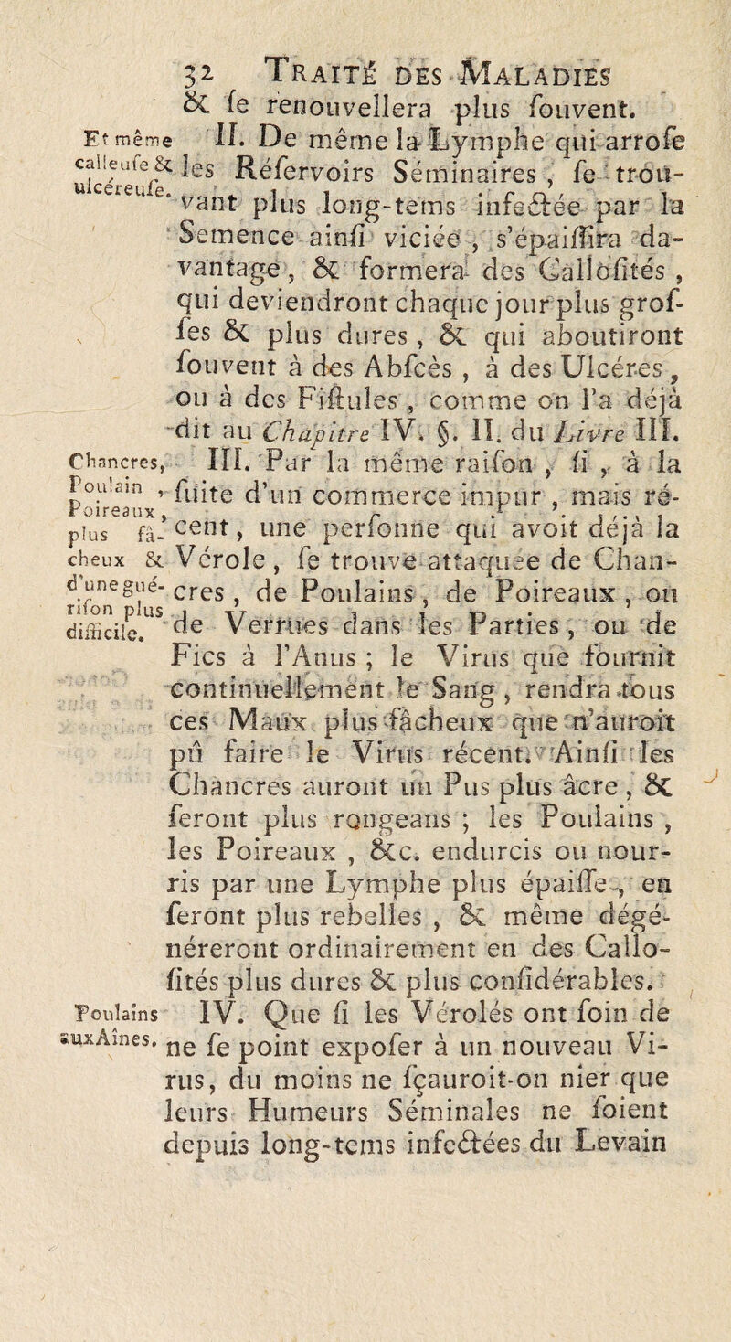 & fe renouvellera plus fouvent. Et même IL De même la Tymphe qiîi arrofe caiieufe& les Réfervolrs Séminaires , fe troü- vaut plus long-tems inieêtee par la ■ Semence ainfi viciée , s’épaifîira da¬ vantage , Sc formera- des Câllôfîtés , qui deviendront chaque jour plus grof- fes ôc plus dures , & qui aboutiront fo U vent à des Abfcès , à des Ulcères , ou à des Fillules , comme on l’a déjà “dit au Chapitre LV. §. lî. du Ltivre III. Ctiancres, m. Par la même raifon , h v à la 1 ou.am , fyjte d’un commerce impur , mais ré- *oirs3ux ^ ' • plus fà-perfonne qui avoit déjà la cheux & Vérole, le trouve attaquée de Chaii- rifon Poulains , de Poireaux , ou Verrues dans les Parties, ou ’de Fies à l’Anus ; le Virus que fournit eontinuellemént le Sang , rendra .tous ces Maux pîusPâcheux quetn’atiroit pii faire le Virus récent. ' ^Ainlî ries Chancres auront un Pus plus âcre , ÔC feront plus rongeans ; les Poulains , les Poireaux , &c. endurcis ou nour¬ ris par une Lymphe plus épailTe-, en feront plus rebelles , 6c même dégé¬ néreront ordinairement en des Callo- lités plus dures ÔC plus conlîdérables. ■poulaîns IV. Que 11 les Vérolés ont foin de ïuxAines, point expofet à un nouveau Vi¬ rus, du moins ne fçauroit-on nier que leurs Humeurs Séminales ne foient depuis long-tems infeéfées du Levain