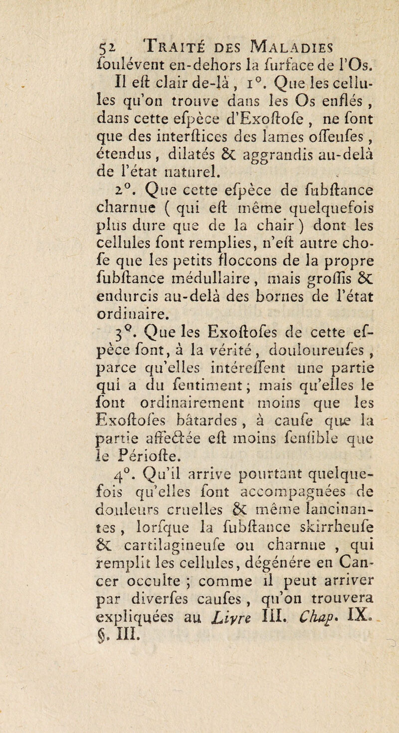 foiilévent en-dehors la furface de l’Os. Il eft clair de-là , i®. Que les cellu¬ les qu’on trouve dans les Os enflés , dans cette efpèce d’ExolIofe , ne font que des interftices des lames ofTeufes, étendus, dilatés 5c aggrandis au-delà de l’état naturel. 2®. Que cette efpèce de fubdance charnue ( qui eft même quelquefois plus dure que de la chair ) dont les cellules font remplies, n’eft autre cho- fe que les petits floccons de la propre fubftance médullaire, mais grolîis ÔC endurcis au-delà des bornes de l’état ordinaire. 3^. Que les Exodofes de cette ef¬ pèce font, à la vérité , douloureufes , parce qu’elles intéreifent une partie qui a du fentiment; mais qu’elles le font ordinairement moins que les Exoftofes bâtardes, à caufe que la partie afteèfée eft moins fenlible que le Périofte. 4^^. Qu’il arrive pourtant quelque¬ fois qu’elles font accompagnées de douleurs cruelles ôc même lancinan¬ tes , lorfque la fubftance skirrheufe de cartilagineufe ou charnue , qui remplit les cellules, dégénéré en Can¬ cer occulte ; comme il peut arriver par diverfes caufes , qu’on trouvera expliquées au Ziyre UL Cha^* IX. §. III.