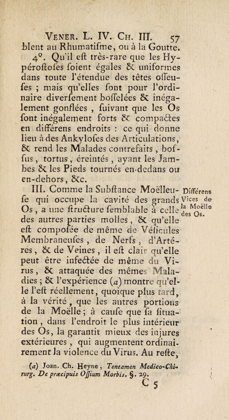 blent au Rhumatifme, ou à la Goutte. 4^. Qu’il eft très-rare que les Hy- péroflol'es foient égales & uniformes dans toute l’étendue des têtes olTeii- fes ; mais qu’elles font pour l’ordi¬ naire diverfement bofTeîées inéga¬ lement gonflées , fuivant que les Os font inégalement forts êc compaéfes en différens endroits : ce qui donne lieu à des Ankylofes des Articulations, 6c rend les Malades contrefaits , bof- ' fus, tortus, éreintés, ayant les Jam¬ bes les Pieds tournés en-dedans ou en-dehors, 6Cc. IIL Comme la Subftance Moëlleii- Dîffërens fe qui occupe la cavité des grands Vices de Os , a une llruéfure femblable à celle des autres parties molles, Sc qu’elle eft compofée de même de Vélicules Membraneufes , de Nerfs , d’Arté- res, 5c de Veines , il eft clair qu’elle peut être infeèfée de même du Vi¬ rus , êc attaquée des mêmes Mala¬ dies ; l’expérience (û) montre qu’el» le l’eft réellement, quoique plus tard^ à la vérité , que les autres portions de la Moelle ; à caufe que fa fîtua- tion , dans l’endroit le plus intérieur des Os, la garantit mieux des injures extérieures , qui augmentent ordinai¬ rement la violence du Virus. Au refte, (a) Joan. Ch. Heyne , Tentamen Medico'^Chh* rurg. De prxcipuis OJJïum Morbis, §. 29, j C s