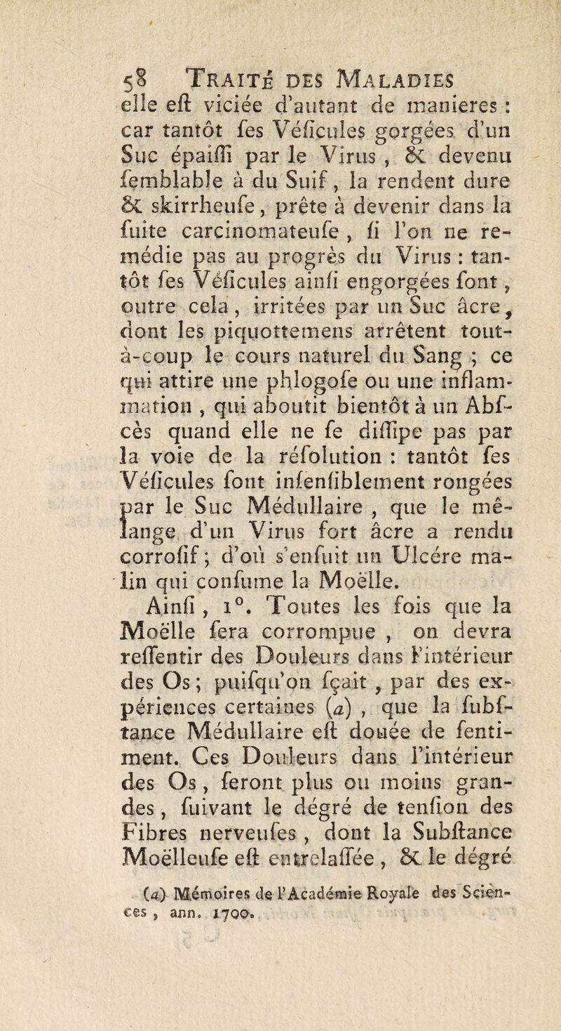 elle eft viciée d’autant de maniérés : car tantôt fes Véficules gorgées d’un Suc épaiffi par le Virus , devenu femblabîe à du Suif, la rendent dure skirrheufe, prête à devenir dans la fuite carcinomateufe , ü l’on ne re¬ médie pas au progrès du Virus : tan¬ tôt fes Véficules ainfi engorgées font, outre cela , irritées par un Suc âcre, dont les piquottemens arrêtent tout- à-coup le cours naturel du Sang ; ce qui attire une phlogofe ou une inflam- ination , qui aboutit bientôt à un Abf- cès quand elle ne fe diflipe pas par la voie de la réfolution : tantôt fes Véficules font infenfiblement rongées par le Suc Médullaire , que le mé¬ lange d’un Virus fort âcre a rendu corrofif ; d’oii s’enfuit un Ulcère ma¬ lin qui confume la Moelle. Ainfi , 1®. Toutes les fois que la Moelle fera corrompue , on devra reffentir des Douleurs dans Fintérieur des Os ; puifqu’on fçait , par des ex¬ périences certaines (æ) , que la fubf- tance Médullaire eft douée de fenti- ment. Ces Douleurs dans l’intérieur des Os , feront plus ou moins gran¬ des , fuivant le dégré de tenfion des Fibres nerveufes , dont la Subfiance Moèlleufe eft entrelaflee , le dégré (a) Mémoires de l’Académie Royale des Scien¬ ces , ann. lyoo.