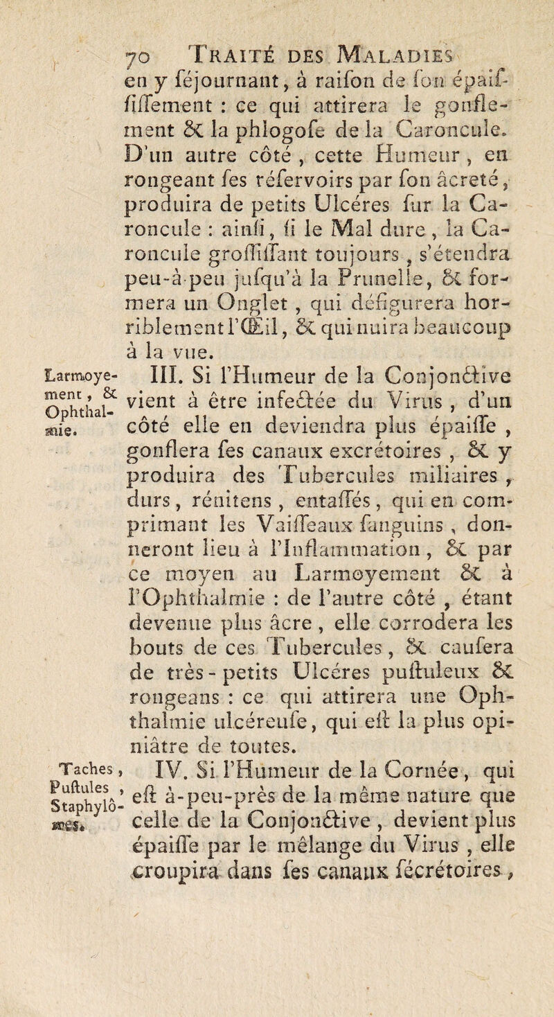 Larraoye- ment y & Ophthal- mîe. Taches Puftules Staphylô «eâSè 70 Traité des Maladies en y fejournant, à raifon de ion épaif- fiffement : ce qui attirera le gonfle¬ ment ôc la phlogofe de là Caroncule. D’un autre côté , cette Humeur , en rongeant fes réfervoirs par Ton âcreté, produira de petits Ulcères fur la Ca¬ roncule : ainli, ii le Mal dure, la Ca¬ roncule grofllilant toujours , s’étendra peU“à peu jufqu’à la Prunelle, 5C for¬ mera un Onglet , qui défigurera hor¬ riblement i’CEil , Sc qui nuira beaucoup à la vue. III. Si l’Humeur de la Conjonéfîve vient à être infeêfée du Virus , d’un côté elle en deviendra plus épailTe , gonflera fes canaux excrétoires , ^ y produira des Tubercules miliaires , durs, réniîens, entaffés, qui en com¬ primant les VaifTeaux fanguins , don¬ neront lieu à l’Inflammation , 5c par ce moyen au Larmoyement ôc à rOphthalmie : de l’autre côté , étant devenue plus âcre , elle corrodera les bouts de ces Tubercules, caufera de très - petits Ulcères puftuleux 5C rongeans : ce qui attirera une Opii- thalmie ulcéreufe, qui eil la plus opi¬ niâtre de toutes. » IV. Si l’Humeur de la Cornée, qui I efi: à-peu-près de la même nature que celle de la Conjonctive , devient plus épaiffe par le mélange du Virus , elle croupira dans fes canaux fécrétoires,