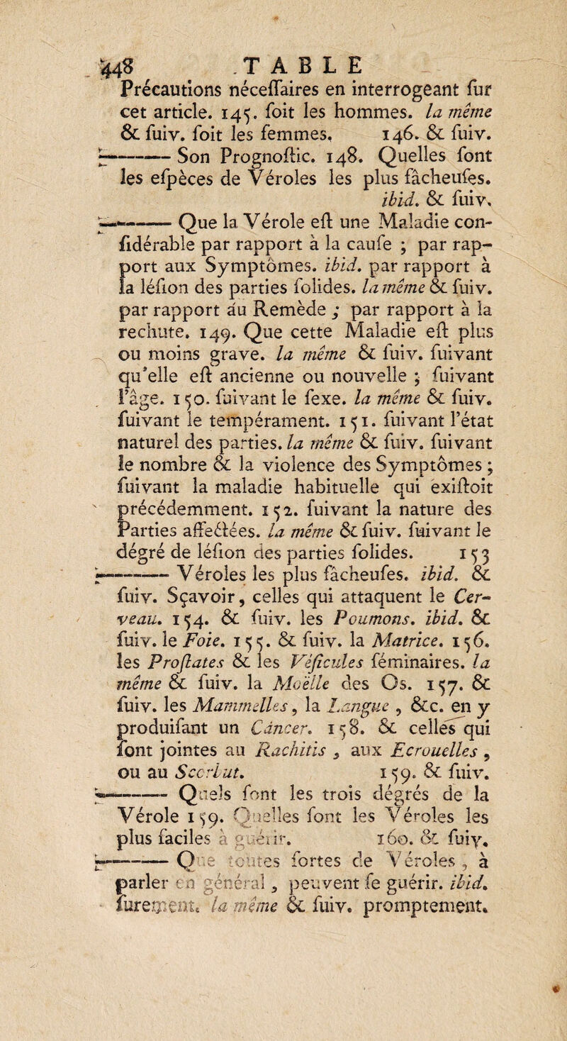 ^^4^ TABLE Précautions néceflaires en interrogeant fur cet article. 145. foit les hommes, la même & fuiv. foit les femmes, 146. & fuiv. --Son Prognoflic. 148. Quelles font les efpèces de Véroles les plus fâcheiifes. ïhid, & fuiv, -Que la Vérole efl une Maladie con- fidérable par rapport à la caufe ; par rap¬ port aux Symptômes, ibid. par rapport à la léfion des parties folides. la même & fuiv. par rapport au Remède ; par rapport à la rechute. 149. Que cette Maladie eft plus ou moins grave, la même & luiv. fuivant qu’elle eft ancienne ou nouvelle ; fuivant Page. ï 50. fuivant le fexe. la même & fuiv. fuivant le tempérament. 151. fuivant l’état naturel des parties, la même & fuiv. fuivant le nombre & la violence des Symptômes ; fuivant la maladie habituelle qui exiftoit précédemment. 152. fuivant la nature des Parties affeélées. la même & fuiv. fuivant le dégré de léfion des parties folides. 153 ^—,— Y éroles les plus fâcheufes. ihid. &. fuiv. Sçavoir, celles qui attaquent le Cer^ veau» 154. & fuiv. les Poumons, ibid. Sc fuiv. le Foie. 15 5. & fuiv. la Matrice. 156. les Projlates & les Véjîcules féminaires. la même cL fuiv. la Moelle des Os. 137. & fuiv. les MammelUs, la î.anguc , &c. en y produifant un Cancer. 158. 6c celles qui font jointes au Rachitis , aux Ecrouelles , ou au Sccrlut. 159. & fuiv. -Quels font les trois dégrés de la Vérole is'p. Quelles font les Véroles les plus faciles à g ^énr. 160. & fuiy, L-Q-.e ■ entes fortes de Véroles, à parler en général, peuvent fe guérir, ibid. iurea*€att la même Ôc fuiv. promptement.