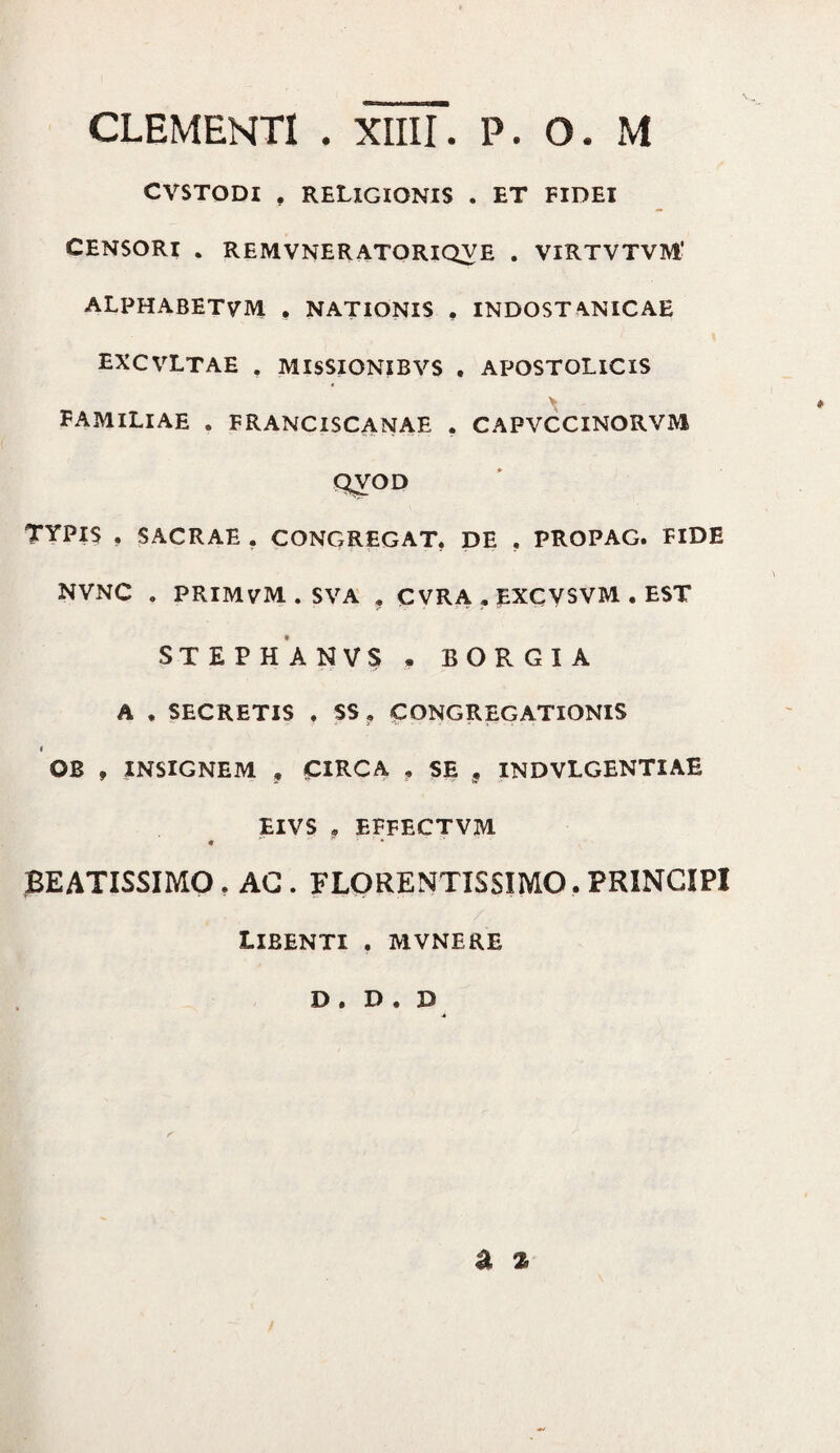 CVSTODI . RELIGIONIS . ET FIDEI CENSORI . REMVNERATORIQVE . VIRTVTVM' ALPHABETVM , NATIONIS . INDOST^NICAE EXCVLTAE , MISSIONIBVS . APOSTOLICIS X FAMILIAE . FRANCISCANAE . CAPVCCINORVIVI QVOD TYPIS . SACRAE . CONGREGAT. DE . PROPAG. FIDE NVNC . PRIMVM.SVA . CVRA . EXCYSVM • EST STEPHANVS . BORGIA A . SECRETIS . $S? CONGREGATIONIS i OB , INSIGNEM , CIRCA , SE 9 INDVLGENTIAE EIVS . EFFECTVM BEATISSIMO. AG . FLORENTISSIMO, PRINCIPI Libenti . mvnere D . D . B a %