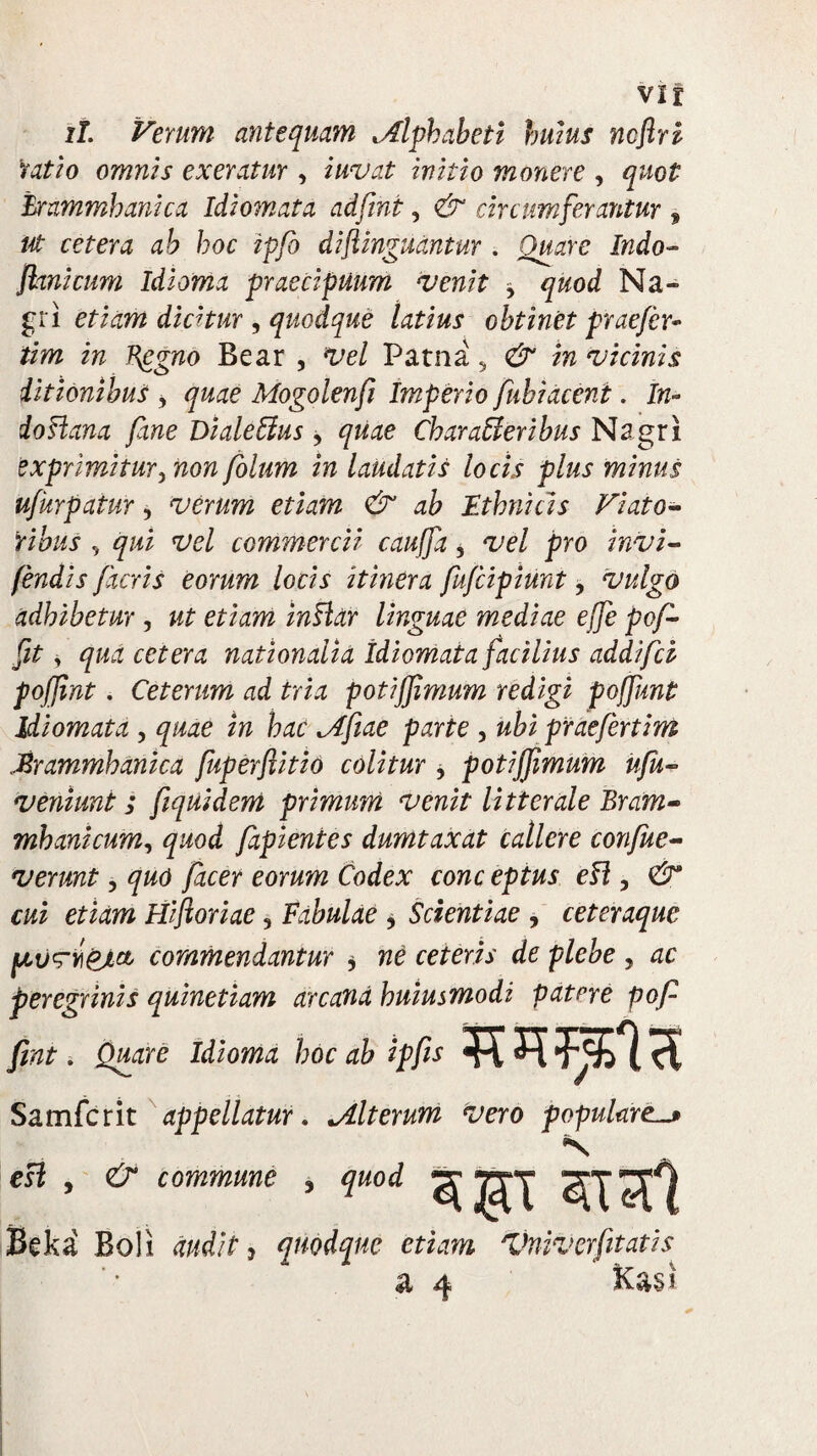 ii. Verum antequam Alphabeti hums ncftri ratio omnis exeratur , iwvat initio monere , quot hrammhanica Idiomata adfrni, <& circumferantur , ut cetera ab hoc ipfo diftinguantur . Quare Indo- Jhnicum Idioma praecipuum venit * quod Na- gri etiam dicitur , quodque latius obtinet praefer- tim in Bggno Bear , Vel Patna 5 & in vicinis ditionibus , quae Mogolenfi Imperio fubiacent. In- doflana fane Dialeffus, quae Characteribus Nagri exprimitur, non fotum in laudatis locis plus minus ufkrpatur, verum etiam & ab Ethnicis Viato¬ ribus y qui vel commercii cauffa, vel pro invi- fendis facris eorum locis itinera fufcipiunt, vulgo adhibetur , ut etiam inClar linguae mediae effe pof- fit, qua cetera nationalia idiomata facilius addifch pojjint. Ceterum ad tria potijjimum redigi poffunt Idiomata , quae in hac Afiae parte , ubi praefertim Mrammhanica fuperftitio colitur , potijjimum ufu- veniunt; fiquidem primum venit litterale Bram- mb ani cum, quod fapientes dumtaxat callere confue- verunt, quo facer eorum Codex conc eptus eC\, & cui etiam Hifioriae, Fabulae * Scientiae , ceteraquc jcommendantur , ne ceteris de plebe , ac peregrinis quinetiam arcana huiusmodi patere pof fmt. Quare Idioma hoc ab ipfis Samfcrit appellatur. Alterum vero populare. sgr h ai Beka Boli audit J quodque etiam Vniverfitatis esi , & commune ? quod