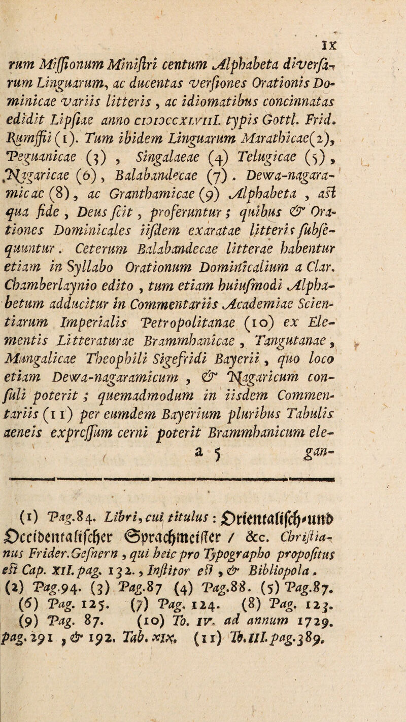 rum Miffionum Miniflri centum alphabeta diver fa rum Linguarum, ac ducentas verfiones Orationis Do¬ minicae variis litteris , ac idiomatibus concinnatas edidit Lipftae anno cioioccxivul. typis Gottl. Frid» l\umffii (t). Tum ibidem Linguarum Marathi cae (2), Tsguanicae (3) , Singalaeae (4) Telugicae (5) , Ix^aricae (6), Balabandecae (7) , Dewa-nagara- micae (%) 1 ac Granthamicae (9) Mlphabeta , dfi We , Deus fcit, proferuntur ; quibus & Ora¬ tiones Dominic ales iifdem exaratae litteris fubfa quuntur. Ceterum Balabandecae litterae habentur etiam in Syllabo Orationum Dominicalium a Clar. Chamberlaynio edito , tum etiam huiufmodi Mlpha- betum adducitur in Commentariis jLcademiae Scien¬ tiarum Imperialis Tetropolitanae (10) ex Cle¬ mentis Litteraturae Brammhanicae , Tangutanae, Mungalicae Theophili Sigefridi Bayerii, quo loco etiam Dewa-nagaramicum , & T^agaricum con- fuli poterit; quemadmodum in iisdem Commen¬ tariis (11) per eumdem Bayerium pluribus Tabulis aeneis expreffum cerni poterit Brammbanicum ele- ( a 5 gan- (1) Tag.84. Libri, cui titulus : £)ccibma(ifcf)ct ©pracfymetffer / &c. cbnfUa\ jw Frider.Gefrern , heicpro Typographo propofitus e It Cap. xil.pag,. 132., Inflitor eft 9& Bibliopola, (2) ^£.94* (3) ‘Pa£ %7 (4) TagM. (5) Vag.fiy. {6) Tag. 125. (7) ‘Pdg. 124. (8) Prfg. 123. (9) TVfg. 87. (10) 70. ir, 1729. ptfg.291 ,<2^192, Takxix, (11) T0AII.pag.289,