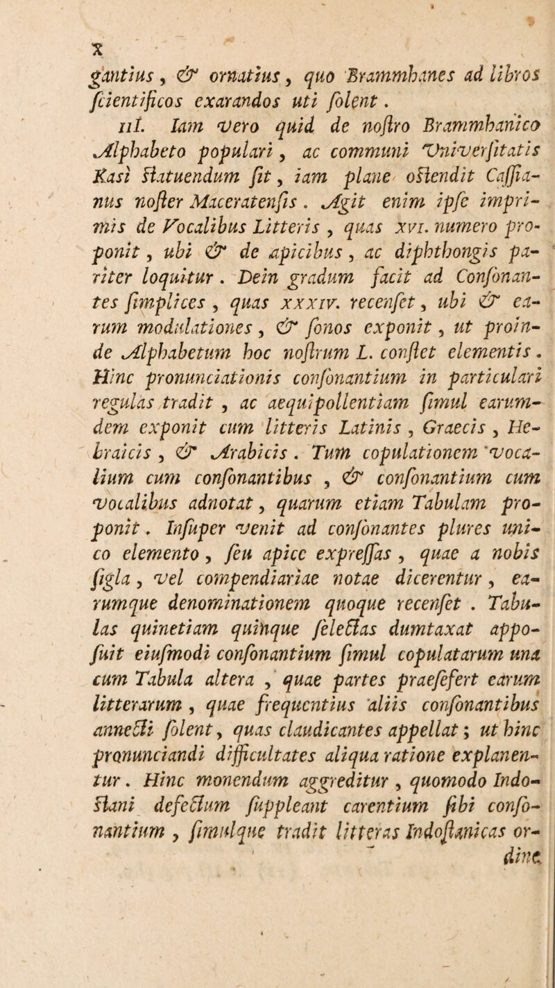 gantius, & ornatius, quo Brammhanes ad libros fcientiflcos exarandos uti folent. ut. lam Vero quid de noftro Brammbanico ^Alphabeto populari, ac communi Vniverfltatis Kasi Hatuendum fit, iam plane oHendit Cajjia- nus nofler Maceratenfis. *Agit enim ipfc impri¬ mis de Focalibus Litteris , quas xvi. numero pro¬ ponit , ubi & de apicibus, ac diphthong}s pa¬ riter loquitur . Dein gradum facit ad Confbnan- tes fimplices , quas xxxiv. recenfet, ubi & ea¬ rum modulationes, & fonos exponit, ut proin¬ de .Alphabetum hoc noflrum L. conflet elementis. Hinc pronunciations confonantium in particulari regulas tradit , ac aequi pollentiam fimul earum- dem exponit cum litteris Latinis , Graecis , He¬ braicis , <& trabicis . Tum copulationem 'voca¬ lium cum confonantibus , & confonantium cum vocalibus adnotat, quarum etiam Tabulam pro¬ ponit . Infuper venit ad confonantes plures uni¬ co elemento, feu apice exprejfas , quae a nobis figla, vel compendiariae notae dicerentur, ea- rumque denominationem quoque recenfet . Tabu¬ las quinetiam quinque Jeleffas dumtaxat appo- fuit eiufmodi confonantium fimul copulatarum una cum Tabula altera , quae partes praefefert earum litterarum , quae frequentius aliis confonantibus annelli folent, quas claudicantes appellat; ut hinc pronunciandi difficultates aliqua ratione explanen¬ tur . Hinc monendum aggreditur , quomodo Indo- Hani defettum fuppleant carentium fibi confo¬ nantium y fmulqne tradit litteras Indoflanicas or¬ dine,