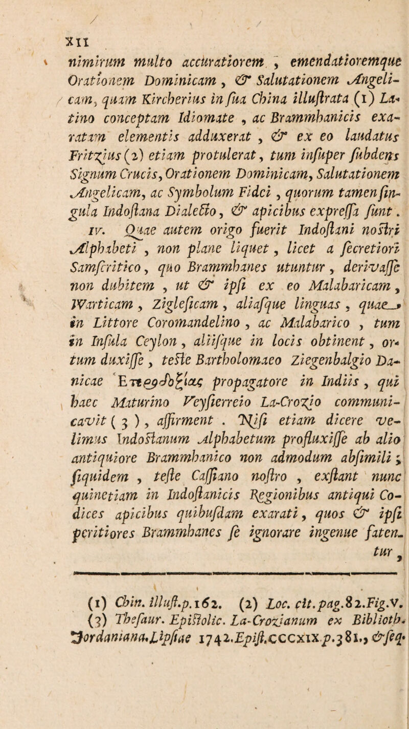 / XII * nimirum multo accuratiorem , emendatior emqut Orationem Dominicam , & Salutationem ^Angeli- / cam, quam Kircherius infua China illuftrata (i) La* tino conceptam Idlomate 9 ac Brammhanicis exa¬ ratam elementis adduxerat , & ex eo laudatus Fritgtus(%) etiam protulerat, tum infuper fubderts Signum Crucis, Orationem Dominicam, Salutationem ^Angelicam, dc Symbolum Fidei, quorum tamen fm- gula Indoftana DialeStOy & apicibus expreffia funt. ir. O^ze origo /i/eri£ Indoflxni noslri *Alphabeti , «orz ptae /i<pe£ , /ice£ 4 fecretiori Sxmfcritho, quo Brammhanes utuntur , derivaffic non dubitem , »£ ^ ex eo Mxlxbxricam, JVarticam y Zigleficam , aliafque linguas , quacs in Littore Coromandelino , ac Malabarico , Ceylon, aliifque in locis obtinent, or- duxiffe y teHe Bxrtholomxeo Ziegenbxlgio Dx~ nicae Eitp^Jb^ictc propagatore in Indiis , fr^ee Maturino Veyfierreio La-Crogio communi¬ cavit ( 3 ), affirment . e/^wz c/ieere ^e- /im^x Indoslanum Alphabetum profluxiffie ab alio antiquiore Brammhanico non admodum abfmili; fiquidem y tefte Caffiano noftro , exflant nunc quinetiam in Indoflanicis Begionibus antiqui Co¬ dices apicibus quibufdxm exarati, quos & ipfi pcritiores Brammhanes fe ignorare ingenue faten- tur 9 (i) Chin. illuft.p.i6i. (2) Loc. clt.pagfti.Fig.V, (3) Thefaur. EpiFiolic. LaArozjanum ex Bibliotb. ^ordaruanaAffiftae lq^i.Epifi.cccxixp.^hy &feq* <