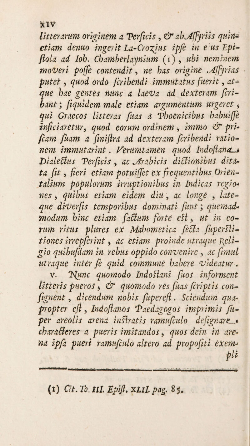 litterarum originem a Terficis, & abAffyriis quiri* etiam demo ingerit La-Crogius ipfe in eusEpi- ftola ad Ioh. Cb amber lay ni um (i) , ubi neminem moveri pofje contendit, ne has origine ^Affyrias putet j quod ordo fcribendi immutatus fuerit, at¬ que hae gentes nunc a laeva ad dexteram feri- bant; fiquidem male etiam argumentum urgeret * qui Graecos litteras fuas a Thoenicibus habuiffe infriaretur, quod eorum ordinem , immo & pri- fiam fuam a fmiflra ad dexteram fcribendi ratio¬ nem immutarint. Vemmtamen quod Indoftana. Dialeffius Terficis , ac ^Arabicis diclionibus ditor ta fit, fieri etiam potuiffet ex frequentibus Orien¬ talium populorum irruptionibus in Indicas regio- nes, quibus etiam eidem diu, ac longe , late- que diverfis temporibus dominati funt; quemad modum bine etiam faffium forte eli, ut in eo¬ rum ritus plures ex Mabometica fe&a fupersli- tiones irrcpfcrint, ac etiam proinde utraque pxcli- gio quibufdam in rebus oppido convenire , ac firmi utraque inter fe quid commune habere videatur. v. ISlunc quomodo IndoHani fuos informent litteris pueros 5 & quomodo res fuas feriptis con- fignent, dicendum nobis fuperefi. Sciendum, qua¬ propter e fi , Indoflanos Taedagogos imprimis fu- per areolis arena inVtratis ramufculo deftgnare_* charafferes a pueris imitandos, quos dein in are¬ na ipfa pueri ramufculo altero ad propofiti exem¬ pli (t) Cit. To. til Epifi. xul. pag 85.