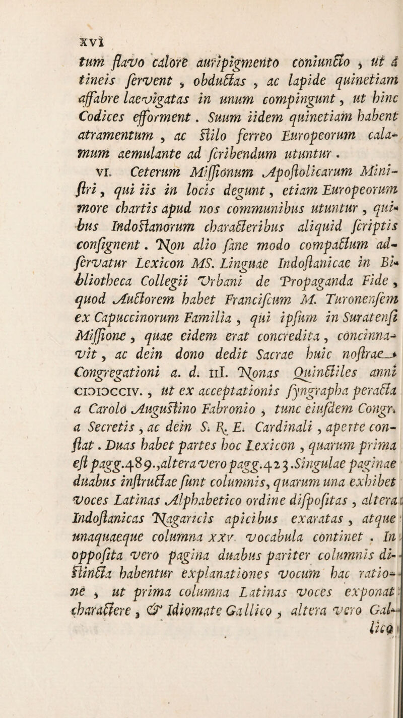 tum flavo calore auripigmento coniunffo * ut d tineis fervent , obduffas > ac lapide quinetiam affabre Laevigatas in unum compingunt, ut hinc Codices efforment. Suum Udem quinetiam habent atramentum , ac Hilo ferreo Europeorum cala¬ mum aemulante ad fcribendum utuntur. vi. Ceterum Mifjlonum Mpoftolicarum Mini- flri, qui iis in locis degunt, etiam Europeorum more chartis apud nos communibus utuntur , qui* bus IndoHanorum char affer ibus aliquid /criptis confignent. 'Non alio fane modo compaffum ad- fervatur Lexicon MS. Linguae Indoftanicae in Bi* bliotheca Collegii Vrbani de Propaganda Eide , quod Muff or em habet Francifcum M. Turonenfem ex Capuccinorum Familia , qui ipfnm in Suratenjl Miffione, quae eidem erat concredita, concinna- vit, ac dein dono dedit Sacrae huic noflrael> Congregationi a. d. ni. Nonas Omnffiles anni cidiocciv. , ut ex acceptationis fyngrapha peraffa a Car olo Muguslino Fabronio , tunc eiufdem Congr> a Secretis , ac dein & tf E. Cardinali , aperte con¬ flat . Duas habet partes hoc l exicon , quarum prima efl pagg.^B^ .^altera vero pagg. 423 .Singulae paginae duabus inftruffae furit columnis, quarum una exhibet voces Latinas Mlpbabetico ordine difpofitas , altera. Indoflanicas Nagancis apicibus exaratas , atque unaquaeque columna xxv vocabula continet . In oppofita vero pagina duabus pariter columnis di-- Flinffa habentur explanationes vocum hac ratio¬ ne > ut prima columna Latinas voces exponat charaffere 3 & Idiomate Gallico , altera vero GaU