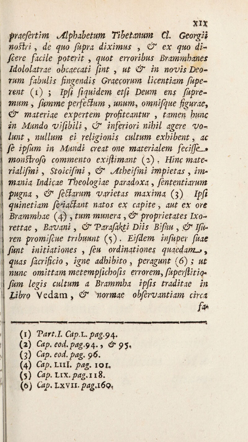 \ prae/ertim Mlphabetum Tibet anum Cl. Georgii noflri, de quo fupra diximus , & ex quo di- /cere facile poterit , quot erroribus Brammhanes Idololatrae obcaecati fmt , ut & in novis Deo-» rum fabulis fingendis Graecorum licentiam fupe- rent (i) ; Ipfi fiquidem et fi Deum ens fupre~ mum, fumme perfeffum , unum, omnifque figurae, materiae expertem profiteantur , tamen hunc in Mundo vifibili, inferiori nihil agere vo-. lunt y nullum ei religionis cultum exhibent, ac i fe ipfum in Mundi creat one materialem fecijfe. monHro/o commento exifiimant (3) . Hinc mate* rialifmi, Stoicifmi, & Mtheifmi impietas , im* mania Indicae Theologiae paradoxa, fententiarum pugna , &■ fettarum varietas maxima (3) Ipfi quinetiam fenatlant natos ex capite ? aut ex ore Brammhae (4) , tum munera , & proprietates Ixo- rettae , Bavani, Tarafakti Diis Bifnu , J//<- re# promifcue tribuunt (5) . Eifdem infuper fuae funt initiationes , feu ordinationes quaedam^, facrificio > igne adhibito, peragunt (6) ; omittam metempfichofis errorem, fiiperfiitio* /egi* cultum a Brammha ipfis traditae in Libro Vedam, dr normae obfervantiam circa f» (1) Tart.I. Cap.L. pagp\. (2) Cap. e0d.pag.9a-9 & 95» (3) ^aP- eod.pag. 96. (4) Cap. Lui. 101, (5) Cap.nx.pag.118. (e>) Cap.Lxvu.pag.i6o,