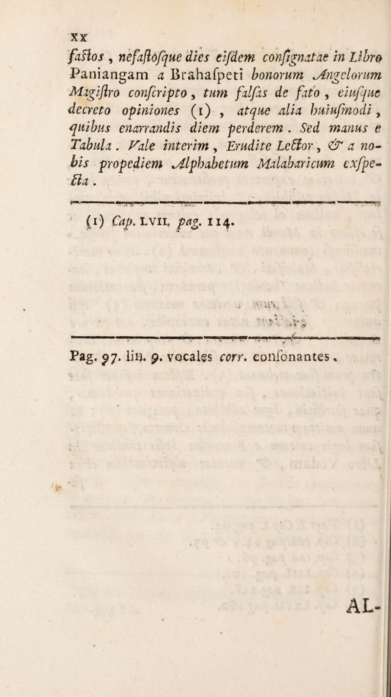 faHos , nefajlofque dies eljdem confignatae in Libro Paniangam a Brahafpeti bonorum *Angelorum Mxgijlro confcripto, tum fat fas de fatb , eiufque decreto opiniones (i) , atque iilia buiufmodi, quibus enarrandis diem perderem . Sed manus e Tabula . interim , Erudite Leffor, & a no¬ bis propediem alphabetum Malabaricum cxfpe- Ua. (r) lvii, 114. Pag. ^7. liu. 9. vocales ^rr. coiifonantes * AL-