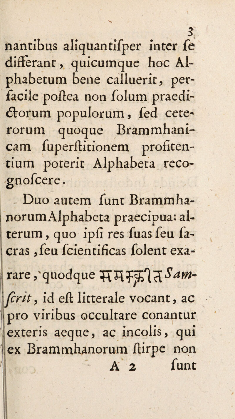 nantibus aliquantifper inter fe differant, quicumque hoc Al¬ phabetum Bene calluerit, per¬ facile poflea non folum praedi¬ olorum populorum, fed cete¬ rorum quoque Brammhani- cam fuperilitionem profiten- tium poterit Alphabeta reco- •gnofcere. Duo autem funt Brammha- norumAlphabeta praecipua: al¬ terum, quo ipfi res fuas feu fa- cras ,feu fcientificas folent exa¬ rare /quodque /crtt, id ell litterale vocant, ac tpro viribus occultare conantur exteris aeque, ac incolis, qui ex Brammhanorum flirpe non A 2 funt H