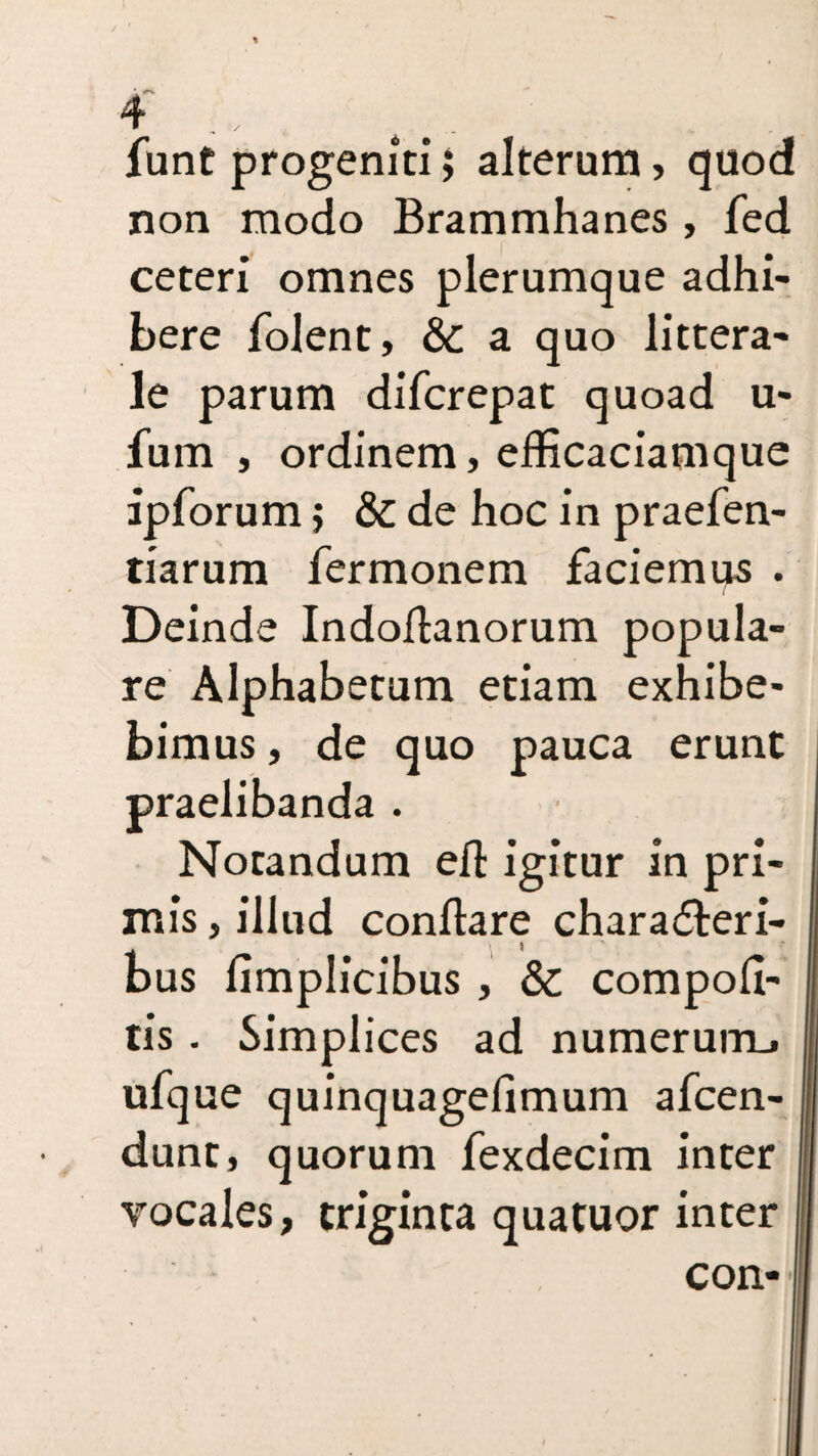 funt progeniti j alterum , quod non modo Brammhanes , fed ceteri omnes plerumque adhi¬ bere folent, & a quo littera¬ le parum difcrepat quoad u- fum , ordinem, efficaciamque ipforum $ & de hoc in praefen- tiarum fermonem faciemus . Deinde Indoflanorum popula¬ re Alphabetum etiam exhibe¬ bimus , de quo pauca erunt praelibanda . Notandum efl igitur in pri¬ mis , illud conflare charadteri- bus fimplicibus , & compofi- tis . Simplices ad numerum., ufque quinquagefimum afcen- dunt, quorum fexdecim inter vocales, triginta quatuor inter con-