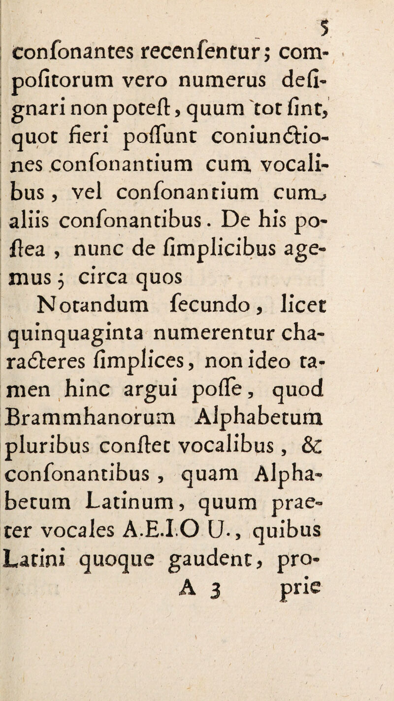 1 5 confonantes recenfentur; com- politorum vero numerus defi- gnari non poteft, quum tot fint, quot fieri poflunt coniunCtio- nes confonantium cum vocali¬ bus , vel confonantium curru aliis confonantibus. De his po- flea , nunc de fimplicibus age¬ mus j circa quos Notandum fecundo, licet quinquaginta numerentur cha¬ racteres fimplices, non ideo ta¬ men hinc argui pofle, quod Brammhanorum Alphabetum pluribus conltet vocalibus, & confonantibus , quam Alpha¬ betum Latinum, quum prae¬ ter vocales A.E.I.O U., quibus Latini quoque gaudent, pro- A 3 prie