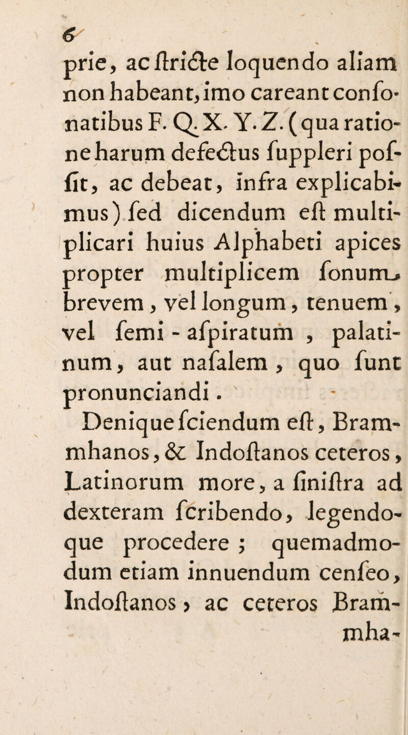 prie, acltri&e loquendo aliam non habeant, imo careant confo- natibus F. Q.X. Y. Z.( qua ratio¬ ne harum defedtus fuppleri pof- flt, ac debeat, infra explicabi¬ mus) fed dicendum eft multi¬ plicari huius Alphabeti apices oropter multiplicem fonum_» brevem, vel longum, tenuem, vel femi - afpiratum , palati¬ num , aut nafalem , quo funt pronunciandi. Deniquefciendum efl, Bram- mhanos,&: Indoftanosceteros, Latinorum more, a finiflra ad dexteram fcribendo, legendo- que procedere ; quemadmo¬ dum etiam innuendum cenfeo, Indoflanos > ac ceteros Bram- mha-