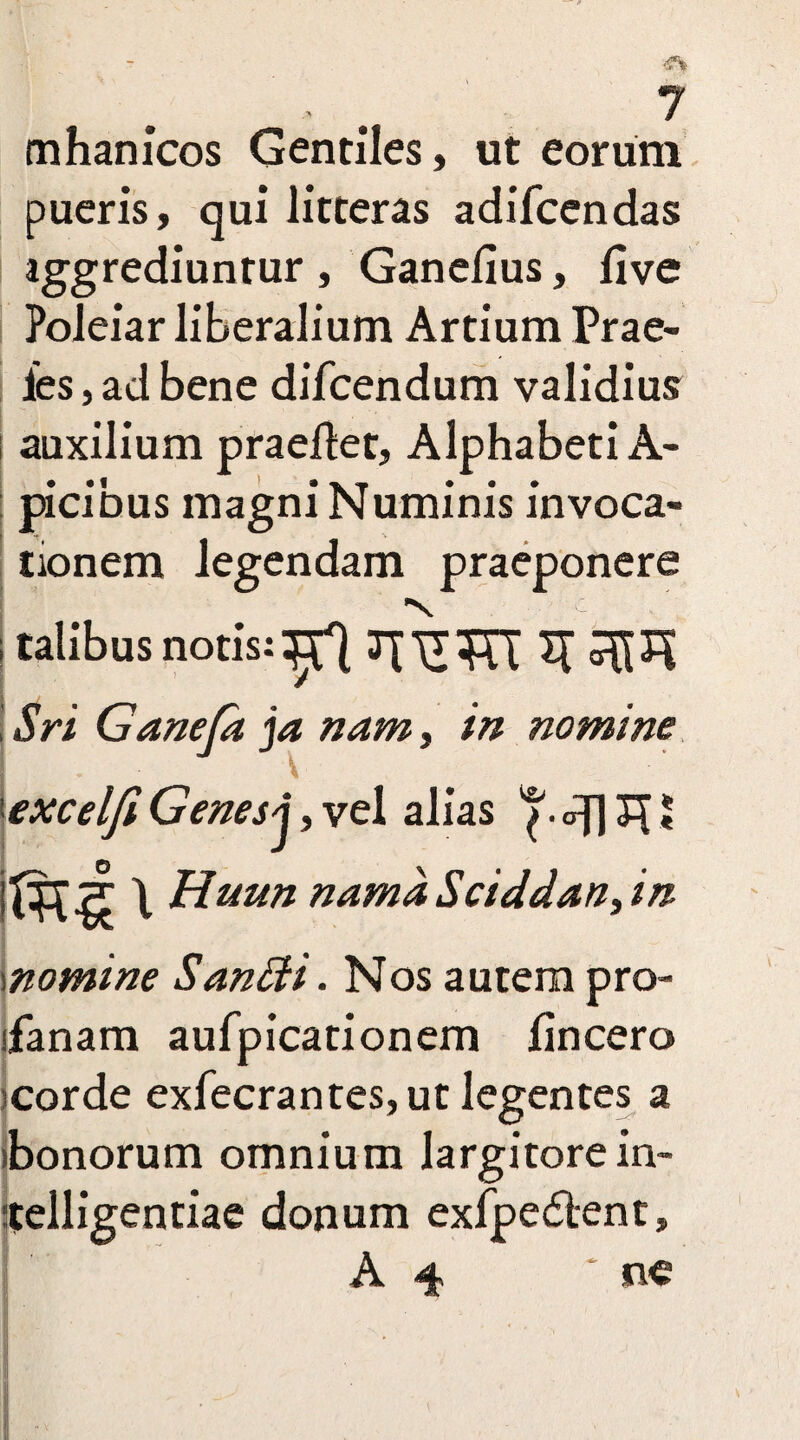 mhanicos Gentiles, ut eorum pueris, qui litteras adifcendas ! aggrediuntur , Ganefius, five Poleiar liberalium Artium Prae- les, ad bene difcendum validius ; auxilium praefiet. Alphabeti A- picibus magni Numinis invoca¬ tionem legendam praeponere V _ c ! talibus notis:JTTUTT ^ Sri Ganefa ja nam, in nomine 'excelfi Genes j, vel alias <q] £[ J j\ Huun nama Sciddan, in momine Sanffi. Nos autem pro- ifanam aufpicationem fincero scorde exfecrantes, ut legentes a bonorum omnium largitorein¬ diligentiae donum exfpe&ent, A 4 * ne