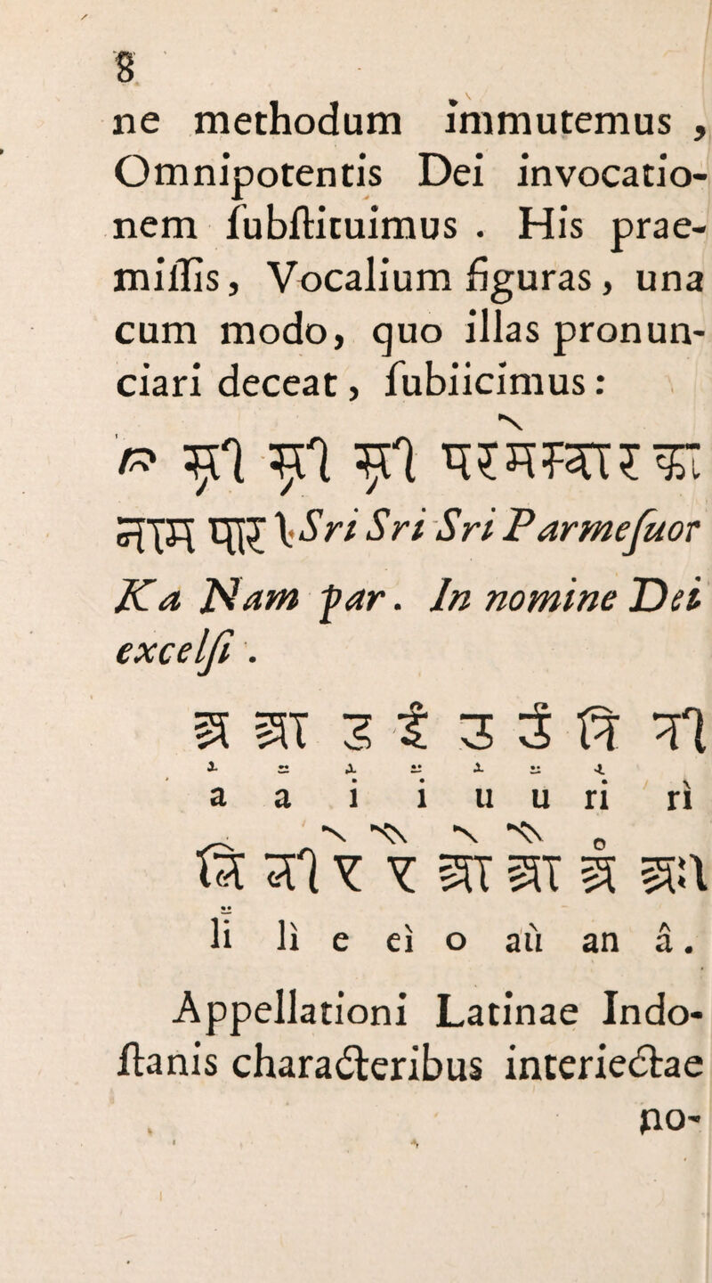 ne methodum immutemus , Omnipotentis Dei invocatio¬ nem fubftituimus . His prae- mifiis, Vocalium figuras, una cum modo, quo illas pronun- ciari deceat, fubiicimus : '/» $1 \Sri Sri Sri Parmefuor Ka Piam -par. In nomine Dei excelji . ^ SU I 3 5 fl i ~ x — X zz 4. a a i i u u ri ri © sIy y st It i sit • • li li e ei o au an a. Appellationi Latinae Indo- ftanis characteribus interieCtae po~