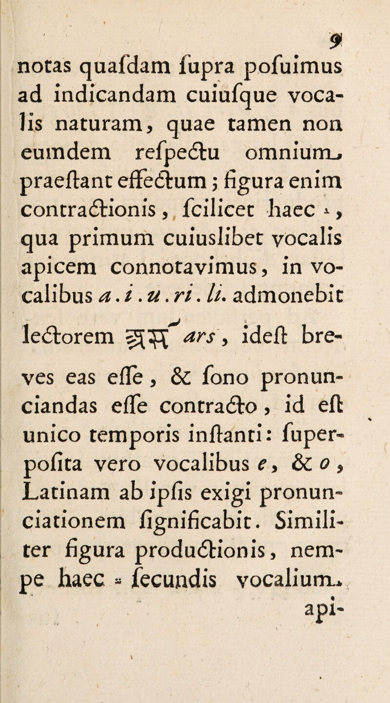 I ' » 9 notas quafdam fupra pofuimus ad indicandam cuiufque voca¬ lis naturam, quae tamen non eum dem refpeCtu omnium-, praeflant effedlum; figura enim contractionis , fcilicet haec , qua primum cuiuslibet vocalis apicem connotavimus, in vo¬ calibus a.i .u.ri. U. admonebit i leCtorem ars, ideft bre¬ ves eas efle, & fono pronun- ciandas efTe contraCto, id eft unico temporis inflanti: fuper- pofita vero vocalibus e, & o , Latinam ab ipfis exigi pronun- ciationem fignificabit. Simili¬ ter figura produCtionis, nem¬ pe haec - fecundis vocalium* f
